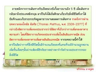 ภายหลังจากการเดินทางกับเรือหลวงบีเกิ้ลยาวนานถึง 5 ปี เมื่อเดินทาง
กลับมาถึงประเทศอังกฤษ ดาร์วนจึงได้เริ่มศึกษาเกี่ยวกับสิ่งมีชีวิตที่เขาได้
                                   ิ
บันทึกและเก็บรวบรวบข้อมูลมายาวนานตลอดการเดินทาง รวมถึงการอ่าน
บทความของโทมัส มัลทัส (Thomas Malthus, พ.ศ. 2309-2377) ที่
กล่าวถึงอัตราการเพิ่มของประชากรว่ามีอัตราที่เร็วกว่าการเพิ่มของอาหาร
หลายเท่า โดยที่อัตราการเกิดของประชากรเพิ่มในอันดับเรขาคณิต ส่วน
อัตราการเพิ่มของอาหารเพิ่มตามอันดับเลขคณิต จากบทความนี้ทาให้
ดาร์วินคิดว่าการที่สิ่งมีชวิตนันมีจานวนเกือบคงที่แทนที่จะมีจานวนลูกหลาน
                          ี ้
เพิ่มขึ้นเรื่อยๆนันน่าจะต้องมีปจจัยบางอย่างมาจากัดจานวนประชากรของ
                  ้             ั
สิ่งมีชวิต
        ี


                                                             ฉวีวรรณ นาคบุตร
 