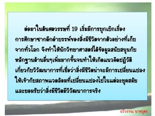 ต่อมาในต้นศตวรรษที่ 19 เริ่มมีการบุกเบิกเรือง ่
การศึกษาซากดึกดาบรรพ์ของสิงมีชีวิตจากตัวอย่างที่เก็บ
                                  ่
จากทัวโลก จึงทาให้นกวิทยาศาสตร์ได้ขอมูลสนับสนุนกับ
       ่              ั                     ้
หลักฐานด้านอืนๆเพิ่มมากขึ้นจนทาให้เกิดแนวคิดปฏิวัติ
               ่
เกี่ยวกับวิวัฒนาการที่เชื่อว่าสิ่งมีชีวตน่าจะมีการเปลี่ยนแปลง
                                       ิ
ให้เข้ากับสภาพแวดล้อมที่เปลี่ยนแปลงไปในแต่ละยุคสมัย
และยอมรับว่าสิงมีชีวตมีวิวัฒนาการจริง
                 ่ ิ

                                                 ฉวีวรรณ นาคบุตร
 