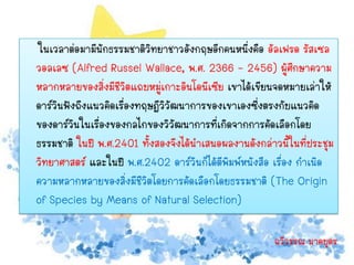 ในเวลาต่อมามีนกธรรมชาติวิทยาชาวอังกฤษอีกคนหนึ่งคือ อัลเฟรด รัสเซล
                ั
วอลเลซ (Alfred Russel Wallace, พ.ศ. 2366 - 2456) ผู้ศึกษาความ
หลากหลายของสิ่งมีชีวิตแถบหมู่เกาะอินโดนีเซีย เขาได้เขียนจดหมายเล่าให้
ดาร์วินฟังถึงแนวคิดเรื่องทฤษฎีวิวัฒนาการของเขาเองซึ่งตรงกับแนวคิด
ของดาร์วนในเรื่องของกลไกของวิวัฒนาการที่เกิดจากการคัดเลือกโดย
          ิ
ธรรมชาติ ในปี พ.ศ.2401 ทั้งสองจึงได้นาเสนอผลงานดังกล่าวนี้ในที่ประชุม
วิทยาศาสตร์ และในปี พ.ศ.2402 ดาร์วินก็ได้ตีพิมพ์หนังสือ เรื่อง กาเนิด
ความหลากหลายของสิ่งมีชีวิตโดยการคัดเลือกโดยธรรมชาติ (The Origin
of Species by Means of Natural Selection)

                                                       ฉวีวรรณ นาคบุตร
 