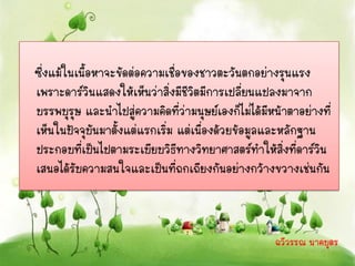 ซึ่งแม้ในเนื้อหาจะขัดต่อความเชื่อของชาวตะวันตกอย่างรุนแรง
เพราะดาร์วินแสดงให้เห็นว่าสิ่งมีชีวิตมีการเปลี่ยนแปลงมาจาก
บรรพบุรุษ และนาไปสู่ความคิดที่ว่ามนุษย์เองก็ไม่ได้มหน้าตาอย่างที่
                                                    ี
เห็นในปัจจุบันมาตั้งแต่แรกเริ่ม แต่เนื่องด้วยข้อมูลและหลักฐาน
ประกอบที่เป็นไปตามระเบียบวิธีทางวิทยาศาสตร์ทาให้สิ่งที่ดาร์วน ิ
เสนอได้รับความสนใจและเป็นที่ถกเถียงกันอย่างกว้างขวางเช่นกัน



                                                    ฉวีวรรณ นาคบุตร
 