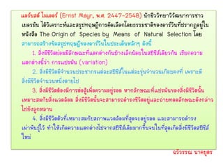 แอร์นสต์ ไมเออร์ (Ernst Mayr, พ.ศ. 2447-2548) นักชีววิทยาวิวัฒนาการชาว
เยอรมัน ได้วิเคราะห์และสรุปทฤษฎีการคัดเลือกโดยธรรมชาติของดาร์วินที่ปรากฏอยู่ใน
หนังสือ The Origin of Species by Means of Natural Selection โดย
สามารถสร้างข้อสรุปทฤษฏีของดาร์วินในประเด็นหลักๆ ดังนี้
       1. สิ่งมีชีวิตย่อมมีลักษณะที่แตกต่างกันบ้างเล็กน้อยในสปีชีส์เดียวกัน เรียกความ
แตกต่างนี้ว่า การแปรผัน (variation)
       2. สิ่งมีชีวิตมีจานวนประชากรแต่ละสปีชีส์ในแต่ละรุ่นจานวนเกือบคงที่ เพราะมี
สิ่งมีชีวิตจานวนหนึ่งตายไป
       3. สิ่งมีชีวิตต้องมีการต่อสู้เพื่อความอยู่รอด หากลักษณะที่แปรผันของสิ่งมีชีวิตนั้น
เหมาะสมกับสิ่งแวดล้อม สิ่งมีชีวิตนั้นจะสามารถดารงชีวิตอยู่และถ่ายทอดลักษณะดังกล่าว
ไปยังลูกหลาน
       4. สิ่งมีชีวิตตัวที่เหมาะสมกับสภาพแวดล้อมที่สุดจะอยู่รอด และสามารถดารง
เผ่าพันธุ์ไว้ ทาให้เกิดความแตกต่างไปจากสปีชีส์เดิมมากขึ้นจนในที่สุดเกิดสิ่งมีชีวิตสปีชีส์
ใหม่
                                                                      ฉวีวรรณ นาคบุตร
 