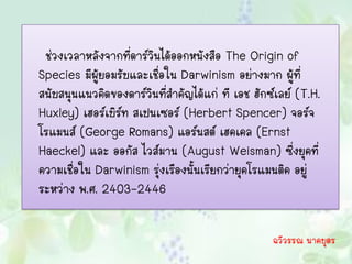 ช่วงเวลาหลังจากที่ดาร์วินได้ออกหนังสือ The Origin of
Species มีผู้ยอมรับและเชื่อใน Darwinism อย่างมาก ผู้ที่
สนับสนุนแนวคิดของดาร์วินที่สาคัญได้แก่ ที เอช ฮักซ์เลย์ (T.H.
Huxley) เฮอร์เบิร์ท สเปนเซอร์ (Herbert Spencer) จอร์จ
โรแมนส์ (George Romans) แอร์นสต์ เฮคเคล (Ernst
Haeckel) และ ออกัส ไวส์มาน (August Weisman) ซึ่งยุคที่
ความเชื่อใน Darwinism รุ่งเรืองนั้นเรียกว่ายุคโรแมนติค อยู่
ระหว่าง พ.ศ. 2403-2446

                                                  ฉวีวรรณ นาคบุตร
 
