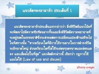 แนวคิดของลามาร์ก ประเด็นที่ 1

   แนวคิดของลามาร์กประเด็นแรกกล่าวว่า สิงมีชวตมีแนวโน้มที่
                                              ่ ีิ
จะพัฒนาไปมีความซับซ้อนมากขึนและสิ่งมีชวตมีความพยายามที่
                             ้             ีิ
จะอยูรอดในธรรมชาติซึ่งจะส่งผลต่อการเปลียนแปลงด้านสรีระไป
     ่                                   ่
ในทิศทางนัน “หากอวัยวะใดที่มีการใช้งานมากในการดารงชีวต
            ้                                             ิ
จะมีขนาดใหญ่ ส่วนอวัยวะใดที่ไม่ใช้จะค่อยๆลดขนาดและอ่อนแอ
ลง และเสือมไปในที่สด” แนวคิดดังกล่าวนี้ เรียกว่า กฎการใช้
          ่        ุ
และไม่ใช้ (Law of use and disuse)
                                                ฉวีวรรณ นาคบุตร
 
