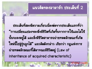 แนวคิดของลามาร์ก ประเด็นที่ 2

    ประเด็นทีสองมีความเกี่ยวเนื่องต่อจากประเด็นแรกทีว่า
                 ่                                     ่
“การเปลี่ยนแปลงของสิ่งมีชีวตที่เกิดขึนจากการใช้และไม่ใช้
                                ิ       ้
นั้นจะคงอยูได้ และสิ่งมีชวิตสามารถถ่ายทอดลักษณะที่เกิด
               ่           ี
ใหม่นี้ไปสู่รุ่นลูกได้” แนวคิดดังกล่าว เรียกว่า กฎแห่งการ
ถ่ายทอดลักษณะที่ได้มาขณะมีชีวิตอยู่ (Law of
inheritance of acquired characteristic)
                                              ฉวีวรรณ นาคบุตร
 