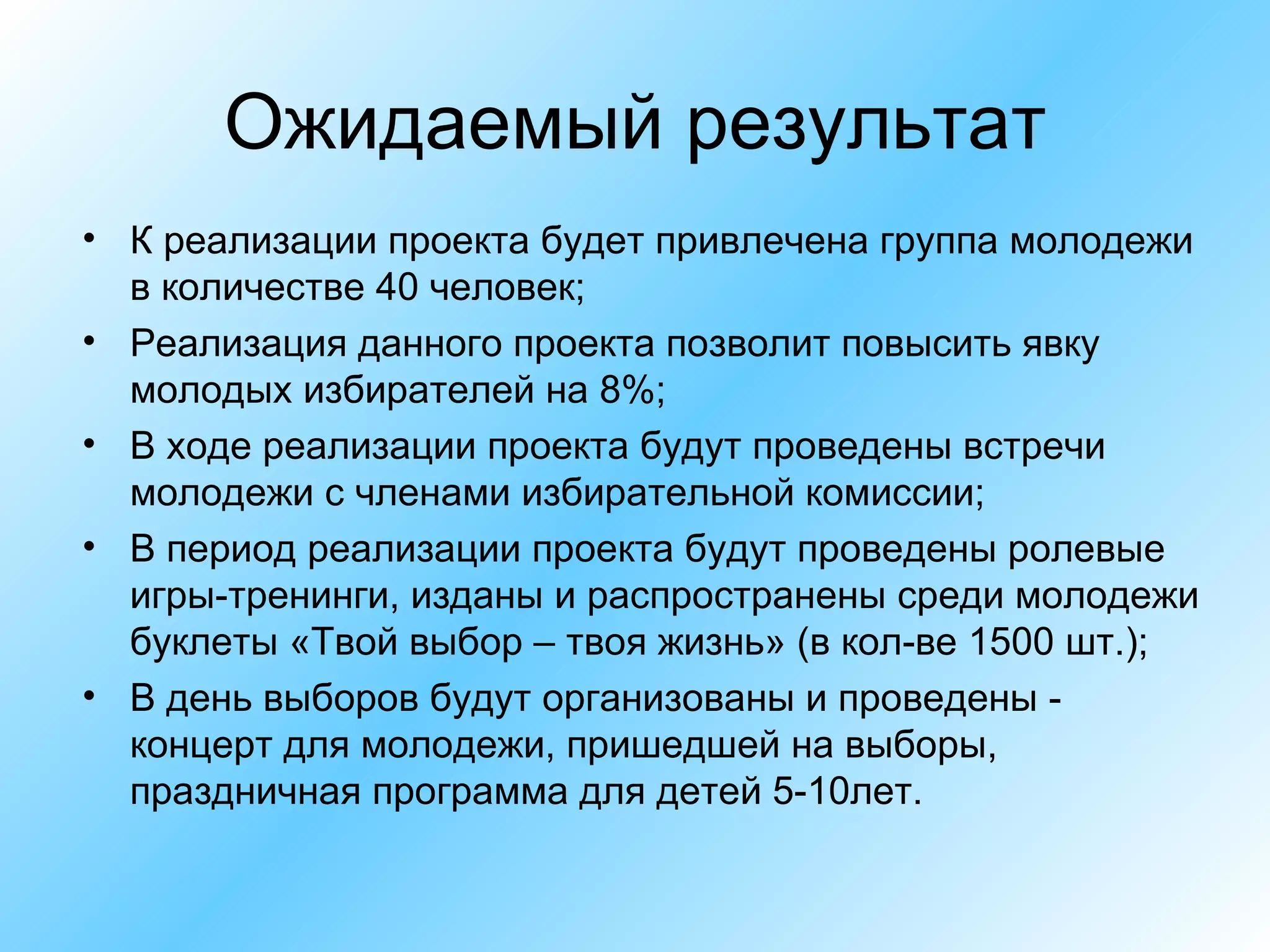Ожидаемый результат К реализации проекта будет привлечена группа молодежи в количестве 40 человек; Реализация данного проекта позволит повысить явку молодых избирателей на 8%; В ходе реализации проекта будут проведены встречи молодежи с членами избирательной комиссии; В период реализации проекта будут проведены ролевые игры-тренинги, изданы и распространены среди молодежи буклеты «Твой выбор – твоя жизнь» (в кол-ве 1500 шт.); В день выборов будут организованы и проведены - концерт для молодежи, пришедшей на выборы, праздничная программа для детей 5-10лет. 