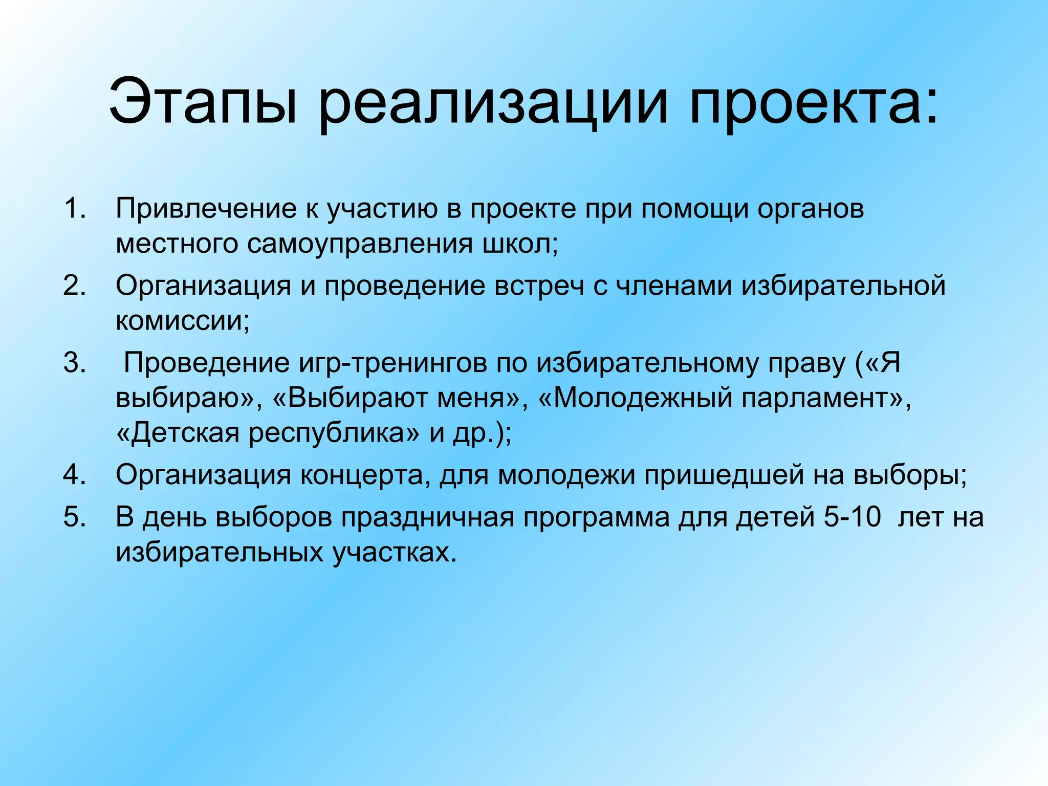 Этапы реализации проекта: Привлечение к участию в проекте при помощи органов  местного самоуправления школ; Организация и проведение встреч с членами избирательной комиссии; Проведение игр-тренингов по избирательному праву («Я выбираю», «Выбирают меня», «Молодежный парламент», «Детская республика» и др.); Организация концерта, для молодежи пришедшей на выборы; В день выборов праздничная программа для детей 5-10  лет на избирательных участках. 