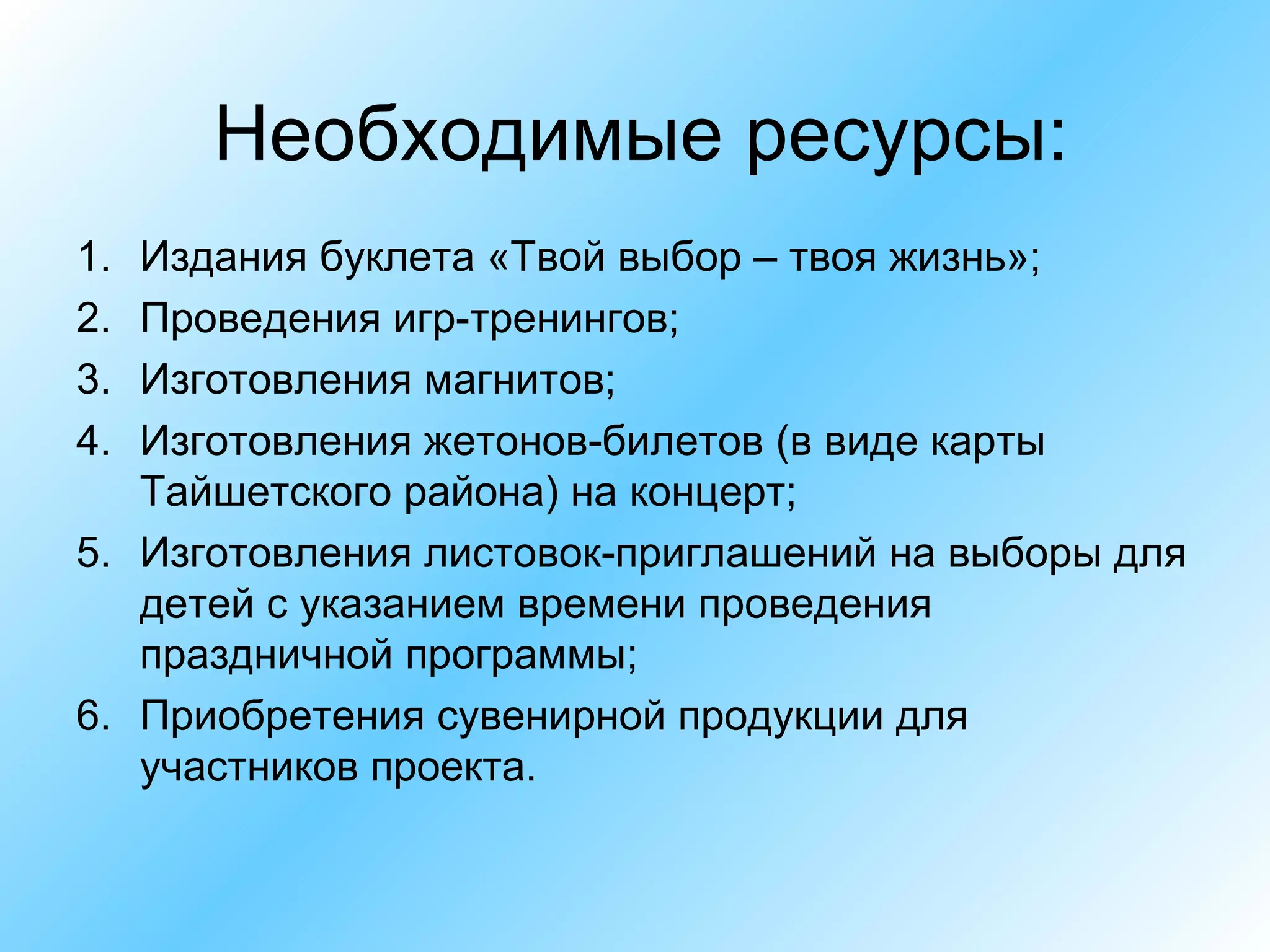 Необходимые ресурсы: Издания буклета «Твой выбор – твоя жизнь»; Проведения игр-тренингов; Изготовления магнитов; Изготовления жетонов-билетов (в виде карты Тайшетского района) на концерт; Изготовления листовок-приглашений на выборы для детей с указанием времени проведения праздничной программы; Приобретения сувенирной продукции для участников проекта. 