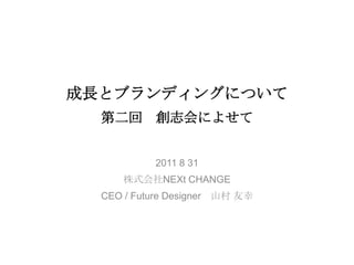 成長とブランディングについて第二回　創志会によせて　　 2011 8 31 株式会社NEXt CHANGE CEO / Future Designer　山村友幸 