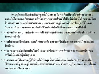 เศรษฐกิจพอเพียงสาหรับบุคคลทัวไป เศรษฐกิจพอเพียงมีประโยชน์ ต่อประชาชน
                                               ่
     ทุกคนไม่ ใช่ เฉพาะแต่ เกษตรกรเท่ านั้น แต่ ประชาชนโดยทัวไปไม่ ว่านิสิต นักศึกษา นักเรียน
                                                            ่
     ข้ าราชการ พนักงานบริษัทก็สามารถนาหลักการเศรษฐกิจพอเพียงมาประยุกต์ ใช้ ในการ
     เรียน การทางาน ตลอดจนการดาเนินชีวตประจาวันได้ ซึ่งสามารถกระทาได้ ดงนี้
                                                 ิ                               ั
·   ควรยึดหลักความประหยัด ตัดทอนค่ าใช้ จ่ายในทุกด้ าน และสละความฟุ่ มเฟื อยในการดารง
     ชีพอย่ างจริงจัง
·   ควรประกอบอาชีพด้ วยความสุ จริตและถูกต้ อง แม้ จะเผชิญกับภาวะขาดแคลนในการดารง
     ชีพก็ตาม
·   ควรลดละการแก่ งแย่ งผลประโยชน์ และการแข่ งบันทางการค้ าขาย ตลอดจนการประกอบ
     อาชีพทีมการต่ อสู้ อย่ างรุนแรง
              ่ ี
·   ควรขวนขวายใฝ่ หาความรู้ ให้ มรายได้ เพิมพูนขึนจนถึงขั้นพอเพียงในการดารงชีวตเป็ น
                                    ี        ่     ้                               ิ
     เป้ าหมายสาคัญ เศรษฐกิจพอเพียงสาหรับเกษตรกร แนวคิดเศรษฐกิจพอเพียง มีประโยชน์
     ต่ อเกษตรกรเป็ นอย่ างมาก
 