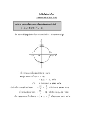 ฟังก์ชันไซน์และโคไซน์
                                      วงกลมหนึ่งหน่วย (Unit circle)

      บทนิยาม วงกลมหนึ่งหน่วย หมายถึง กราฟของความสัมพันธ์
             U = {(x,y)  RR | x2+ y2 = 1}

      คือ วงกลม ที่มีจุดศูนย์กลางที่จุดกาเนิด และรัศมียาว 1 หน่วย นั่นเอง ดังรูป

                                                 Y
                                         
                                                 (0,1)
                                         2



                                                                  2
                             -1,0)       O                         (1,0) X

                                        3
                                                 (0,-1)
                                         2




             เนื่องจากวงกลมหนึ่งหน่วยมีรัศมียาว 1 หน่วย
             จากสูตร ความยาวเส้นรอบวง = 2r
                                        = 2  (1) = 2  หน่วย
                             หรือ  2(3.1416)  6.2832 หน่วย
                                             2           
ดังนั้น เสี้ยววงกลมหนึ่งหน่วยยาว  = 4 = 2 หรือประมาณ 1.5708 หน่วย
                                    2
           ครึ่งวงกลมหนึงหน่วยยาว = 2 =  หรือประมาณ 3.1416 หน่วย
                        ่
                                             3                3
    3 ใน 4 ของวงกลมหนึ่งหน่วยยาว = 4  2  = 2 หรือประมาณ 4.7124 หน่วย
 