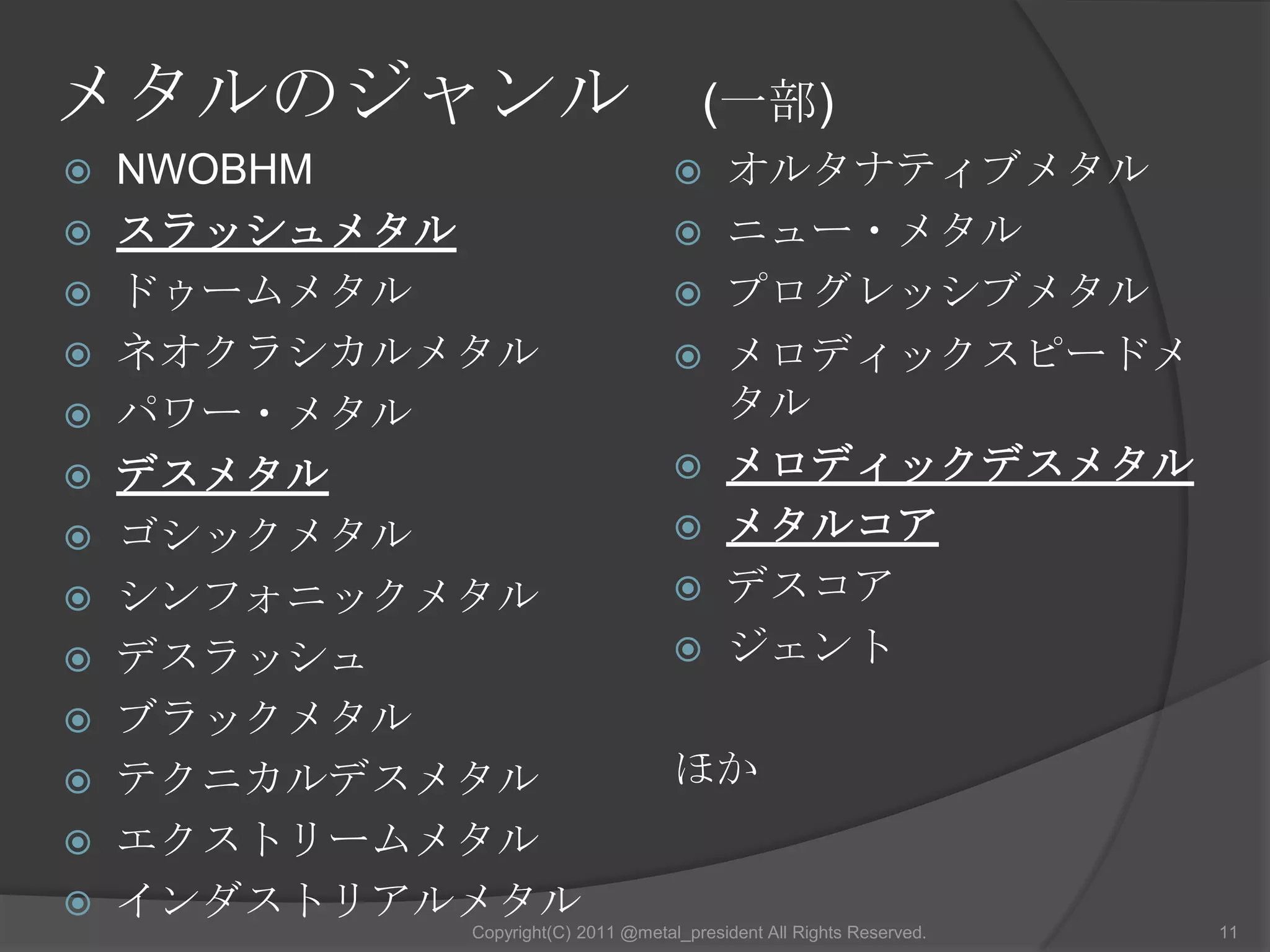 メタルのジャンル　(一部)NWOBHMスラッシュメタルドゥームメタルネオクラシカルメタルパワー・メタルデスメタルゴシックメタルシンフォニックメタルデスラッシュブラックメタルテクニカルデスメタルエクストリームメタルインダストリアルメタルオルタナティブメタル