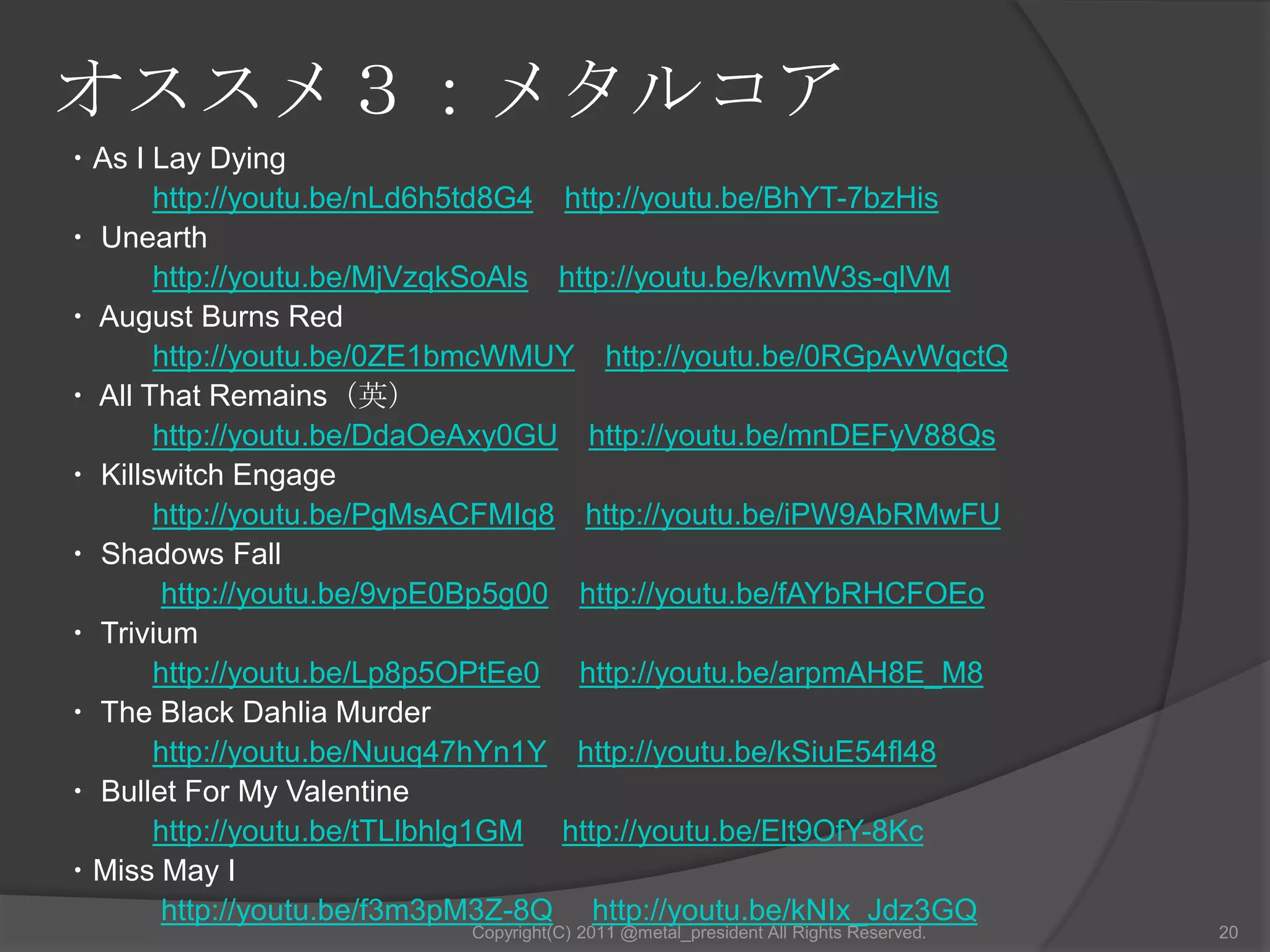 オススメ１：スラッシュメタル従来のヘヴィメタルにハードコアの過激さを加えた音楽形態を指す。『Thrash』とは「ムチ打つ」という意味。1980年代中ごろ、流行していたLAメタル（奇抜なメイクやヘアースタイル、露出度の高い服装で卑猥さを強調するバンド）に対する反動で、スラッシュメタルバンドの多くは、Tシャツにパンツだけの質素な服装だった。日本ではXのようなスラッシュメタル的な音楽性とヘアメタル的なルックスを併せ持ったバンドが存在していた。欧米とは違いKISS、モトリークルー等の影響を受けた者が多かったからである。⇒世間一般ではスラッシュメタルとは認知されなかった。13Copyright(C) 2011 @metal_president All Rights Reserved.