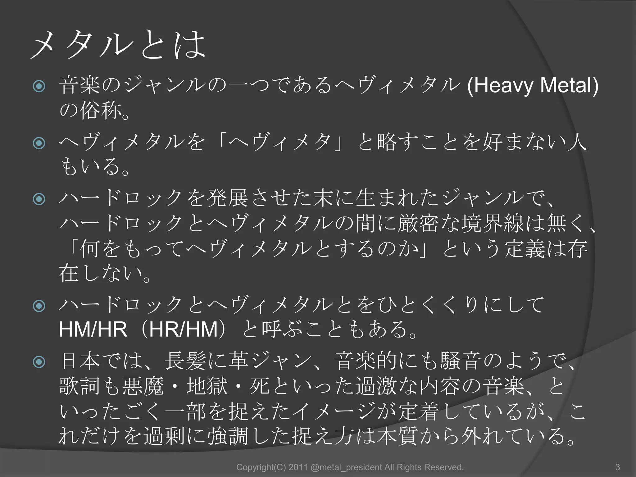 メタルとは音楽のジャンルの一つであるヘヴィメタル (Heavy Metal)の俗称。ヘヴィメタルを「ヘヴィメタ」と略すことを好まない人もいる。ハードロックを発展させた末に生まれたジャンルで、ハードロックとヘヴィメタルの間に厳密な境界線は無く、「何をもってヘヴィメタルとするのか」という定義は存在しない。ハードロックとヘヴィメタルとをひとくくりにしてHM/HR（HR/HM）と呼ぶこともある。日本では、長髪に革ジャン、音楽的にも騒音のようで、歌詞も悪魔・地獄・死といった過激な内容の音楽、といったごく一部を捉えたイメージが定着しているが、これだけを過剰に強調した捉え方は本質から外れている。3Copyright(C) 2011 @metal_president All Rights Reserved.
