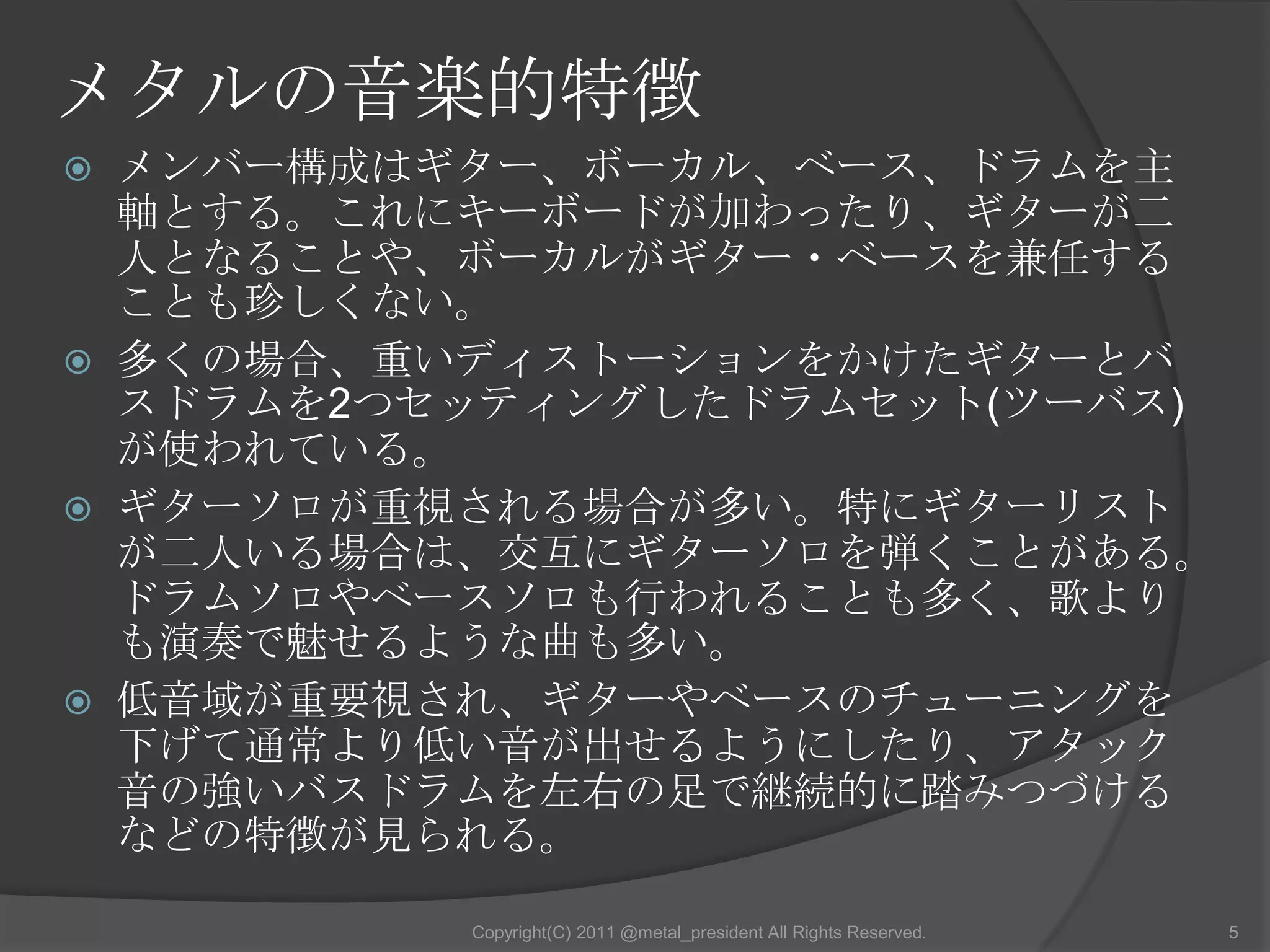 メタルの音楽的特徴メンバー構成はギター、ボーカル、ベース、ドラムを主軸とする。これにキーボードが加わったり、ギターが二人となることや、ボーカルがギター・ベースを兼任することも珍しくない。多くの場合、重いディストーションをかけたギターとバスドラムを2つセッティングしたドラムセット(ツーバス)が使われている。ギターソロが重視される場合が多い。特にギターリストが二人いる場合は、交互にギターソロを弾くことがある。ドラムソロやベースソロも行われることも多く、歌よりも演奏で魅せるような曲も多い。低音域が重要視され、ギターやベースのチューニングを下げて通常より低い音が出せるようにしたり、アタック音の強いバスドラムを左右の足で継続的に踏みつづけるなどの特徴が見られる。5Copyright(C) 2011 @metal_president All Rights Reserved.