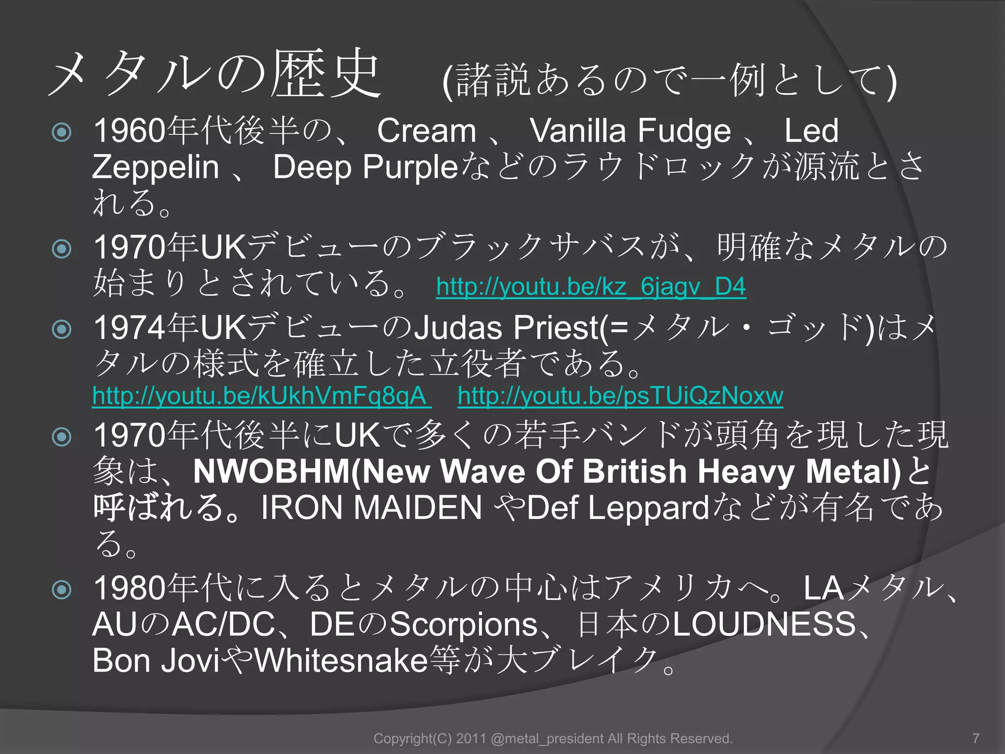 メタルの歴史　(諸説あるので一例として)1960年代後半の、 Cream 、 Vanilla Fudge 、 Led Zeppelin 、 Deep Purpleなどのラウドロックが源流とされる。1970年UKデビューのブラックサバスが、明確なメタルの始まりとされている。 http://youtu.be/kz_6jagv_D41974年UKデビューのJudas Priest(=メタル・ゴッド)はメタルの様式を確立した立役者である。http://youtu.be/kUkhVmFq8qA 　http://youtu.be/psTUiQzNoxw1970年代後半にUKで多くの若手バンドが頭角を現した現象は、NWOBHM(New Wave Of British Heavy Metal)と呼ばれる。IRON MAIDEN やDef Leppardなどが有名である。 1980年代に入るとメタルの中心はアメリカへ。LAメタル、AUのAC/DC、DEのScorpions、日本のLOUDNESS、 Bon JoviやWhitesnake等が大ブレイク。7Copyright(C) 2011 @metal_president All Rights Reserved.