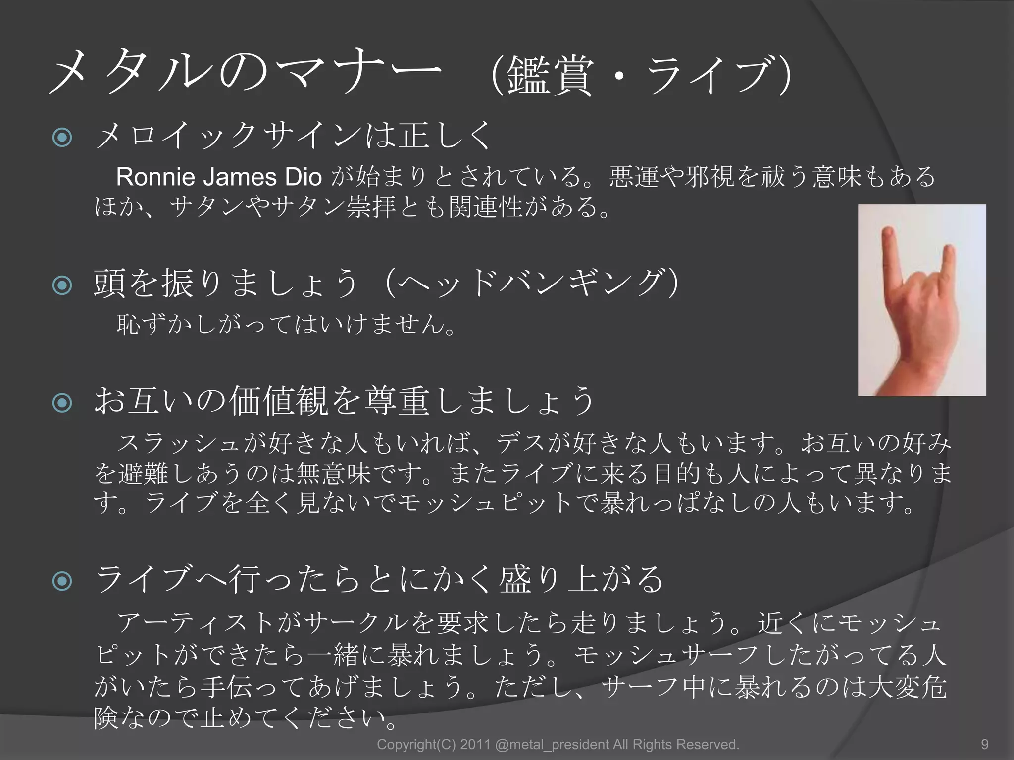 メタルのマナー （鑑賞・ライブ）メロイックサインは正しくRonnie James Dio が始まりとされている。悪運や邪視を祓う意味もあるほか、サタンやサタン崇拝とも関連性がある。頭を振りましょう（ヘッドバンギング）恥ずかしがってはいけません。お互いの価値観を尊重しましょうスラッシュが好きな人もいれば、デスが好きな人もいます。お互いの好みを避難しあうのは無意味です。またライブに来る目的も人によって異なります。ライブを全く見ないでモッシュピットで暴れっぱなしの人もいます。ライブへ行ったらとにかく盛り上がるアーティストがサークルを要求したら走りましょう。近くにモッシュピットができたら一緒に暴れましょう。モッシュサーフしたがってる人がいたら手伝ってあげましょう。ただし、サーフ中に暴れるのは大変危険なので止めてください。9Copyright(C) 2011 @metal_president All Rights Reserved.