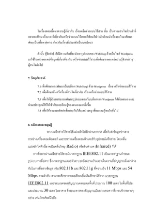 ในเรื่องของเนื้อหาความรู้เกี่ยวกับ เรื่องเครือข่ายแบบไร้สาย นั้น เป็นความสนใจส่วนตัวที่
อยากจะศึกษาเรื่องราวที่เกี่ยวกับเครือข่ายแบบไร้สาย(ก็เขียนไปว่านักเรียนนาเรื่องอะไรมาศึกษา
เขียนเป็นเนื้อหาย่อๆๆ เกี่ยวกับเรื่องที่นามาทาเป็นบทเรียน)

        ดังนั้น ผู้จัดทาจึงได้มีความคิดที่จะนาเอารูปแบบของ WebBlog ด้วยเว็บไซต์ Wordpress
มาใช้ในการเผยแพร่ข้อมูลที่เกี่ยวข้องกับ เครือข่ายแบบไร้สารเพื่อศึกษา เผยแพร่ความรู้ดังกล่าวสู่
ผู้สนใจต่อไป


7. วัตถุประสงค์

        7.1 เพื่อศึกษาและพัฒนาเว็บบล็อก (WebBlog) ด้วย Wordpress เรื่อง เครือข่ายแบบไร้สาย
        7.2 เพื่อศึกษาค้นคว้าเรื่องที่สนใจเกี่ยวกับ เรื่องเครือข่ายแบบไร้สาย
      7.3 เพื่อให้ผู้เรียนสามารถพัฒนารูปแบบของเว็บบล็อกจาก Wordpress ได้ด้วยตนเองและ
นามาประยุกต์ใช้ให้เข้ากับการเรียนรู้ของตนเองมากยิ่งขึ้น
      7.4 เพื่อให้สามารถติดต่อสื่อสารกันได้ระหว่างครู เพื่อนและผู้สนใจทั่วไป


8. หลักการและทฤษฎี
                  ระบบเครือข่ายไร้สายใช้แม่เหล็กไฟฟ้าผ่านอากาศ เพื่อรับส่งข้อมูลข่าวสาร
ระหว่างเครื่องคอมพิวเตอร์ และระหว่างเครื่องคอมพิวเตอร์กับอุปกรณ์เครือข่าย โดยคลื่น
แม่เหล็กไฟฟ้านี้อาจเป็นคลื่นวิทยุ (Radio) หรืออินฟาเรด (Infrared) ก็ได้
    การสื่อสารผ่านเครือข่ายไร้สายมีมาตราฐาน IEEE802.11 เป็นมาตราฐานกาหนด
รูปแบบการสื่อสาร ซึ่งมาตราฐานแต่ละตัวจะบอกถึงความเร็วและคลื่นความถี่สัญญาณที่แตกต่าง
กันในการสื่อสารข้อมูล เช่น 802.11b และ 802.11g ที่ความเร็ว 11 Mbps และ 54
Mbps ตามลาดับ สามารถศึกษารายละเอียดเพิ่มเติมศึกษาได้จาก มาตราฐาน
IEEE802.11 และขอบเขตของสัญญาณคลอบคุลพื้นที่ประมาณ 100 เมตร ในพื้นที่โปรง
และประมาณ 30 เมตร ในอาคาร ซึ่งระยะทางของสัญญาณมีผลกระทบจากสิ่งรอบข้างหลายๆ
อย่าง เช่น โทรศัพท์มือถือ
 