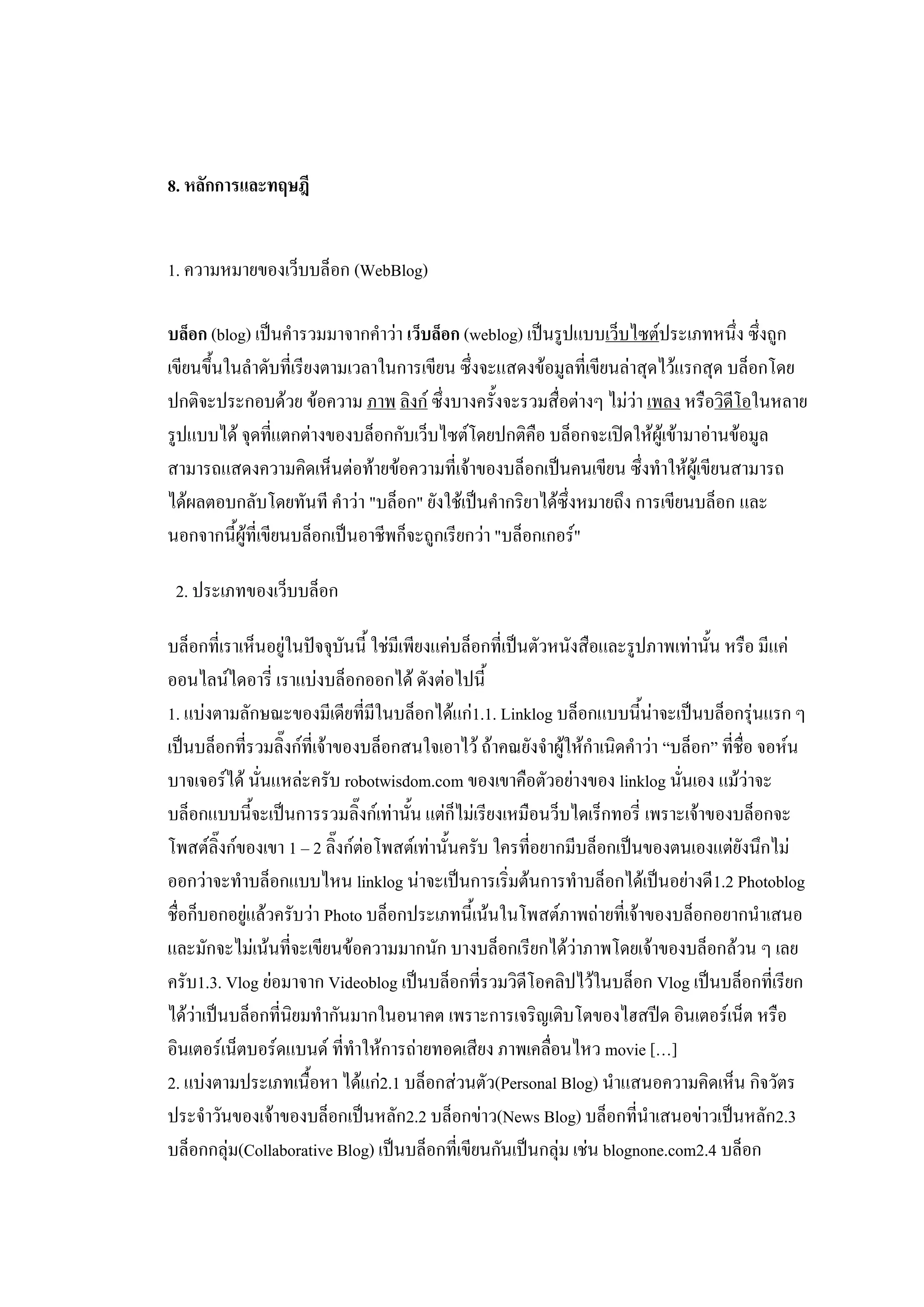 8. หลักการและทฤษฎี


1. ความหมายของเว็บบล็อก (WebBlog)

บล็อก (blog) เป็นคารวมมาจากคาว่า เว็บล็อก (weblog) เป็นรูปแบบเว็บไซต์ประเภทหนึ่ง ซึ่งถูก
เขียนขึ้นในลาดับที่เรียงตามเวลาในการเขียน ซึ่งจะแสดงข้อมูลที่เขียนล่าสุดไว้แรกสุด บล็อกโดย
ปกติจะประกอบด้วย ข้อความ ภาพ ลิงก์ ซึ่งบางครั้งจะรวมสื่อต่างๆ ไม่ว่า เพลง หรือวิดีโอในหลาย
รูปแบบได้ จุดที่แตกต่างของบล็อกกับเว็บไซต์โดยปกติคือ บล็อกจะเปิดให้ผู้เข้ามาอ่านข้อมูล
สามารถแสดงความคิดเห็นต่อท้ายข้อความที่เจ้าของบล็อกเป็นคนเขียน ซึ่งทาให้ผู้เขียนสามารถ
ได้ผลตอบกลับโดยทันที คาว่า "บล็อก" ยังใช้เป็นคากริยาได้ซึ่งหมายถึง การเขียนบล็อก และ
นอกจากนี้ผู้ที่เขียนบล็อกเป็นอาชีพก็จะถูกเรียกว่า "บล็อกเกอร์"

 2. ประเภทของเว็บบล็อก

บล็อกที่เราเห็นอยู่ในปัจจุบันนี้ ใช่มีเพียงแค่บล็อกที่เป็นตัวหนังสือและรูปภาพเท่านั้น หรือ มีแค่
ออนไลน์ไดอารี่ เราแบ่งบล็อกออกได้ ดังต่อไปนี้
1. แบ่งตามลักษณะของมีเดียที่มีในบล็อกได้แก่1.1. Linklog บล็อกแบบนี้น่าจะเป็นบล็อกรุ่นแรก ๆ
เป็นบล็อกที่รวมลิ๊งก์ที่เจ้าของบล็อกสนใจเอาไว้ ถ้าคณยังจาผู้ให้กาเนิดคาว่า “บล็อก” ที่ชื่อ จอห์น
บาจเจอร์ได้ นั่นแหล่ะครับ robotwisdom.com ของเขาคือตัวอย่างของ linklog นั่นเอง แม้ว่าจะ
บล็อกแบบนี้จะเป็นการรวมลิ๊งก์เท่านั้น แต่ก็ไม่เรียงเหมือนว็บไดเร็กทอรี่ เพราะเจ้าของบล็อกจะ
โพสต์ลิ๊งก์ของเขา 1 – 2 ลิ๊งก์ต่อโพสต์เท่านั้นครับ ใครที่อยากมีบล็อกเป็นของตนเองแต่ยังนึกไม่
ออกว่าจะทาบล็อกแบบไหน linklog น่าจะเป็นการเริ่มต้นการทาบล็อกได้เป็นอย่างดี1.2 Photoblog
ชื่อก็บอกอยู่แล้วครับว่า Photo บล็อกประเภทนี้เน้นในโพสต์ภาพถ่ายที่เจ้าของบล็อกอยากนาเสนอ
และมักจะไม่เน้นที่จะเขียนข้อความมากนัก บางบล็อกเรียกได้ว่าภาพโดยเจ้าของบล็อกล้วน ๆ เลย
ครับ1.3. Vlog ย่อมาจาก Videoblog เป็นบล็อกที่รวมวิดีโอคลิปไว้ในบล็อก Vlog เป็นบล็อกที่เรียก
ได้ว่าเป็นบล็อกที่นิยมทากันมากในอนาคต เพราะการเจริญเติบโตของไฮสปีด อินเตอร์เน็ต หรือ
อินเตอร์เน็ตบอร์ดแบนด์ ที่ทาให้การถ่ายทอดเสียง ภาพเคลื่อนไหว movie […]
2. แบ่งตามประเภทเนื้อหา ได้แก่2.1 บล็อกส่วนตัว(Personal Blog) นาแสนอความคิดเห็น กิจวัตร
ประจาวันของเจ้าของบล็อกเป็นหลัก2.2 บล็อกข่าว(News Blog) บล็อกที่นาเสนอข่าวเป็นหลัก2.3
บล็อกกลุ่ม(Collaborative Blog) เป็นบล็อกที่เขียนกันเป็นกลุ่ม เช่น blognone.com2.4 บล็อก
 