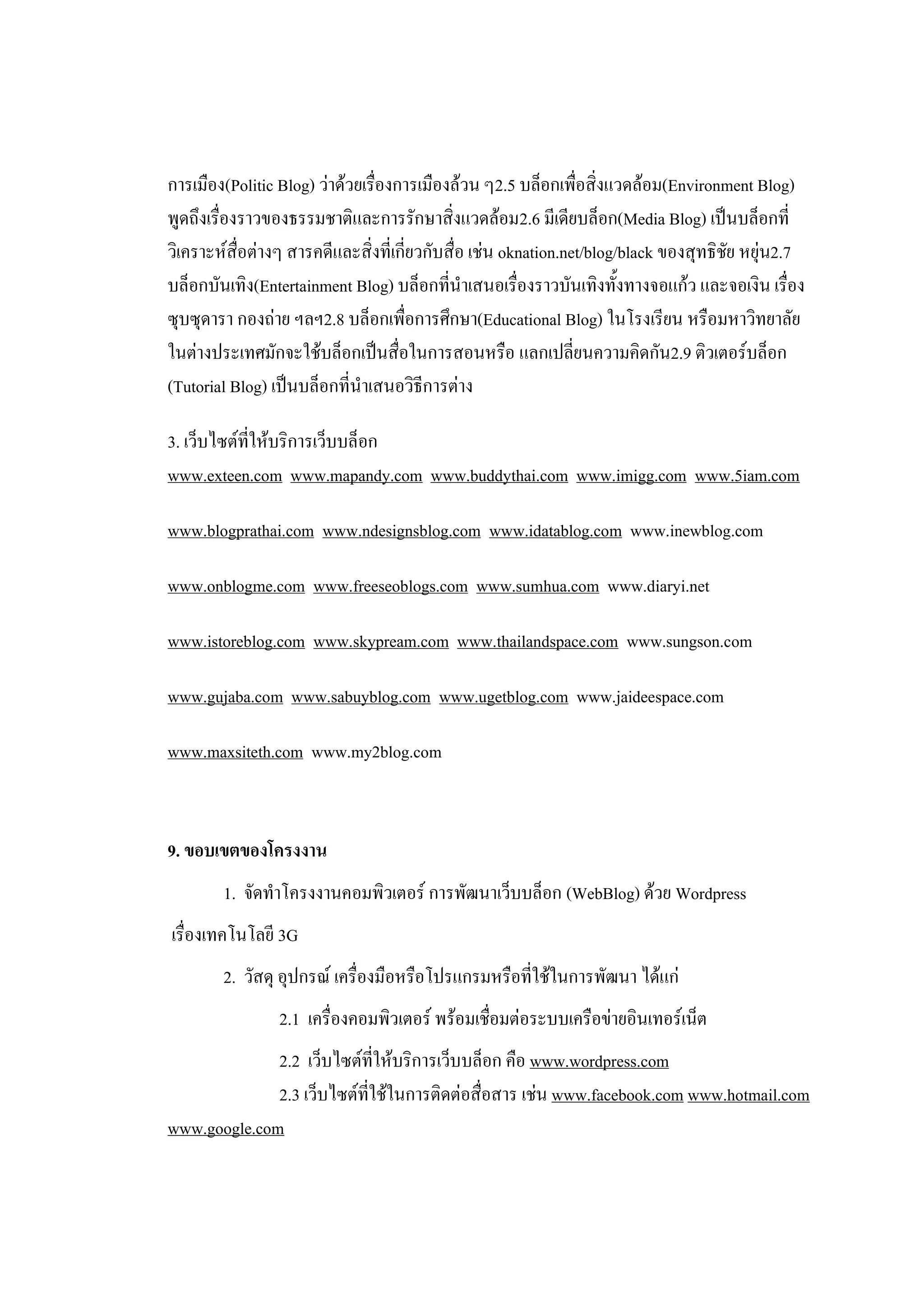 การเมือง(Politic Blog) ว่าด้วยเรื่องการเมืองล้วน ๆ2.5 บล็อกเพื่อสิ่งแวดล้อม(Environment Blog)
พูดถึงเรื่องราวของธรรมชาติและการรักษาสิ่งแวดล้อม2.6 มีเดียบล็อก(Media Blog) เป็นบล็อกที่
วิเคราะห์สื่อต่างๆ สารคดีและสิ่งที่เกี่ยวกับสื่อ เช่น oknation.net/blog/black ของสุทธิชย หยุ่น2.7
                                                                                       ั
บล็อกบันเทิง(Entertainment Blog) บล็อกที่นาเสนอเรื่องราวบันเทิงทั้งทางจอแก้ว และจอเงิน เรื่อง
ซุบซุดารา กองถ่าย ฯลฯ2.8 บล็อกเพื่อการศึกษา(Educational Blog) ในโรงเรียน หรือมหาวิทยาลัย
ในต่างประเทศมักจะใช้บล็อกเป็นสื่อในการสอนหรือ แลกเปลี่ยนความคิดกัน2.9 ติวเตอร์บล็อก
(Tutorial Blog) เป็นบล็อกที่นาเสนอวิธีการต่าง

3. เว็บไซต์ที่ให้บริการเว็บบล็อก
www.exteen.com www.mapandy.com www.buddythai.com www.imigg.com www.5iam.com

www.blogprathai.com www.ndesignsblog.com www.idatablog.com www.inewblog.com

www.onblogme.com www.freeseoblogs.com www.sumhua.com www.diaryi.net

www.istoreblog.com www.skypream.com www.thailandspace.com www.sungson.com

www.gujaba.com www.sabuyblog.com www.ugetblog.com www.jaideespace.com

www.maxsiteth.com www.my2blog.com



9. ขอบเขตของโครงงาน
        1. จัดทาโครงงานคอมพิวเตอร์ การพัฒนาเว็บบล็อก (WebBlog) ด้วย Wordpress
เรื่องเทคโนโลยี 3G
        2. วัสดุ อุปกรณ์ เครื่องมือหรือโปรแกรมหรือที่ใช้ในการพัฒนา ได้แก่
                 2.1 เครื่องคอมพิวเตอร์ พร้อมเชื่อมต่อระบบเครือข่ายอินเทอร์เน็ต
              2.2 เว็บไซต์ที่ให้บริการเว็บบล็อก คือ www.wordpress.com
              2.3 เว็บไซต์ที่ใช้ในการติดต่อสื่อสาร เช่น www.facebook.com www.hotmail.com
www.google.com
 