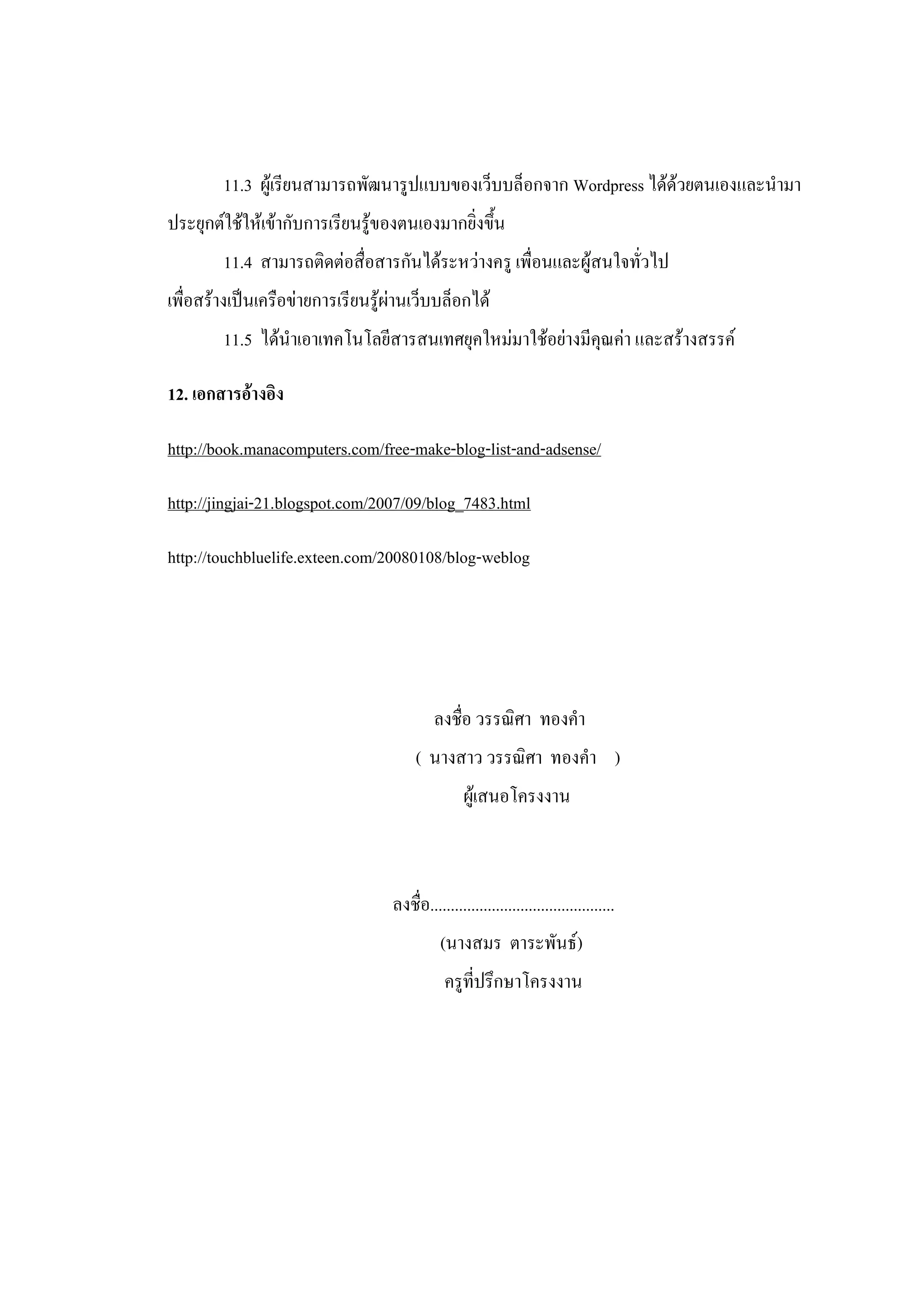 11.3 ผู้เรียนสามารถพัฒนารูปแบบของเว็บบล็อกจาก Wordpress ได้ด้วยตนเองและนามา
ประยุกต์ใช้ให้เข้ากับการเรียนรู้ของตนเองมากยิ่งขึ้น
        11.4 สามารถติดต่อสื่อสารกันได้ระหว่างครู เพื่อนและผู้สนใจทั่วไป
เพื่อสร้างเป็นเครือข่ายการเรียนรู้ผ่านเว็บบล็อกได้
        11.5 ได้นาเอาเทคโนโลยีสารสนเทศยุคใหม่มาใช้อย่างมีคุณค่า และสร้างสรรค์

12. เอกสารอ้างอิง

http://book.manacomputers.com/free-make-blog-list-and-adsense/

http://jingjai-21.blogspot.com/2007/09/blog_7483.html

http://touchbluelife.exteen.com/20080108/blog-weblog




                                           ลงชื่อ วรรณิศา ทองคา
                                       ( นางสาว วรรณิศา ทองคา )
                                                  ผู้เสนอโครงงาน



                                  ลงชื่อ.............................................
                                            (นางสมร ตาระพันธ์)
                                             ครูที่ปรึกษาโครงงาน
 