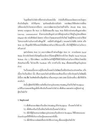 ในยุคที่เทคโนโลยีการสื่อสารผ่านอินเทอร์เน็ต กาลังเป็นที่นิยมและมีผลกระทบในทุกๆ
ด้านในปัจจุบัน ทาให้ทุกคน ทุกสังคมต้องมีการปรับตัว และพัฒนาให้ทันต่อการเปลี่ยน
เปลี่ยนแปลงในโลกของการสื่อสาร และการพัฒนาของโลกเวิลด์ไวด์เว็บ (World Wide Web;
WWW) จากยุคแรก คือ Web 1.0 ซึ่งมีลักษณะเป็น Static Web คือมีการนาเสนอข้อมูลทางเดียว
(one-way communication) ด้วยการแปลงข้อมูลข่าวสารที่มีอยู่รอบตัวเราให้อยู่ในรูปของดิจิตอล
(Digital) เช่น หนังสือพิมพ์ นิตยสาร หรือการโฆษณาตามหน้าเว็บไซต์ โดยผู้ใช้สามารถอ่านได้แต่
ไม่สามารถเข้าร่วมในการสร้างข้อมูลได้ แต่เมื่อก้าวเข้าสู่ยุคที่ 2 ของเทคโนโลยีคือ WWW หรือ
Web 2.0 เป็นยุคที่ทาให้อินเทอร์เน็ตมีศักยภาพในการใช้งานมากขึ้น เน้นให้ผู้ใช้มีส่วนร่วมในการ
สร้างสรรค์
         จุดกาเนิดของ Web 2.0 และการพัฒนาก้าวผ่านเข้าสู่ยุค Web 3.0 ความนิยมขอ Social
Media มีการเติบโตอย่างไม่หยุดยั้งและมีแนวโน้มของผู้ใช้บริการทั่วโลก ปัจจุบัน Social Network
Website ต่าง ๆ ก็มีการพัฒนา และเปิดโอกาสให้ผู้ใช้ได้เข้าไปมีส่วนร่วมในการใช้ประโยชน์เชิง
สังคมกันมากขึ้น ไม่ว่าจะเป็น Facebook หรือ การสร้างเว็บ Blog เพื่อเผยแพร่ข้อมูลในรูปแบบ
ต่างๆ
         ในเรื่องของเนื้อหาความรู้เกี่ยวกับเรื่องเทคโนโลยี3G(เรื่องที่นักเรียนนามาทาบทเรียน หรือ
เนื้อหาในเว็บบล็อก) นั้น เป็นความสนใจส่วนตัวที่อยากจะศึกษาเรื่องราวเกี่ยวกับเทคโนโลยี3Gซึ่ง
มีเนื้อหา 3G คือ โทรศัพท์เคลื่อนที่ยุคที่สาม หรือมาตรฐาน IMT-2000 นั้นนิยามสั้นๆ เพื่อให้เข้าใจ
ตรงกันว่า
         ดังนั้น ผู้จัดทาจึงได้มีความคิดที่จะนาเอารูปแบบของ WebBlog ด้วยเว็บไซต์ Wordpress
มาใช้ในการเผยแพร่ข้อมูลที่เกี่ยวข้องกับเรื่องเทคโนโลยี 3G เพื่อศึกษา เผยแพร่ความรู้ดังกล่าวสู่
ผู้สนใจต่อไป


7. วัตถุประสงค์

      7.1 เพื่อศึกษาและพัฒนาเว็บบล็อก (WebBlog) ด้วย Wordpress เรื่องเทคโนโลยี 3G
      7.2 เพื่อศึกษาค้นคว้าเรื่องที่สนใจเกี่ยวกับเรื่องเทคโนโลยี 3G
      7.3 เพื่อให้ผู้เรียนสามารถพัฒนารูปแบบของเว็บบล็อกจาก Wordpress ได้ด้วยตนเองและ
นามาประยุกต์ใช้ให้เข้ากับการเรียนรู้ของตนเองมากยิ่งขึ้น
      7.4 เพื่อให้สามารถติดต่อสื่อสารกันได้ระหว่างครู เพื่อนและผู้สนใจทั่วไป
 