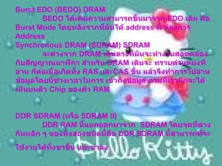 Burst EDO (BEDO) DRAM     BEDO  ได้เพิ่มความสามารถขึ้นมาจาก  EDO  เดิม คือ  Burst Mode  โดยหลังจากที่มันได้  address  ที่ ต้องการ  Address  Synchronous DRAM (SDRAM) SDRAM     จะต่างจาก  DRAM  เดิมตรงที่มันจะทำงานสอดคล้องกับสัญญาณนาฬิกา สำหรับ  DRAM  เดิมจะ ทราบตำแหน่งที่อ่าน ก็ต่อเมื่อเกิดทั้ง  RAS  และ CAS  ขึ้น แล้วจึงทำการไปอ่านข้อมูลโดยมีช่วงเวลาในการ เข้าถึงข้อมูล ตามที่เรามักจะได้เห็นบนตัว  Chip  ของตัว  RAM  DDR SDRAM ( หรือ  SDRAM II)    DDR RAM  นี้แยกออกมาจาก   SDRAM  โดยจุดที่ต่างกันหลัก ๆ ของทั้งสองชนิดนี้คือ  DDR SDRAM  นี้สามารถที่จะใช้งานได้ทั้งขาขึ้น และขาลง   