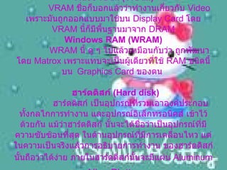Video RAM (VRAM)    VRAM  ชื่อก็บอกแล้วว่าทำงานเกี่ยวกับ  Video  เพราะมันถูกออกแบบมาใช้บน  Display Card  โดย   VRAM  นี้ก็มีพื้นฐานมาจาก  DRAM Windows RAM (WRAM)    WRAM  นี้ ดู ๆ ไปแล้วเหมือนกับว่า ถูกพัฒนาโดย  Matrox  เพราะแทบจะเป็นผู้เดียวที่ใช้  RAM  ชนิดนี้ บน   Graphics Card  ของตน    ฮาร์ดดิสก์  ( Hard disk)      ฮาร์ดดิสก์ เป็นอุปกรณ์ที่รวมเอาองค์ประกอบ ทั้งกลไกการทำงาน และอุปกรณ์อิเล็กทรอนิคส์ เข้าไว้ด้วยกัน แม้ว่าฮาร์ดดิสก์ นั้นจะได้ชื่อว่าเป็นอุปกรณ์ที่มีความซับซ้อนที่สุด ในด้านอุปกรณ์ที่มีการเคลื่อนไหว แต่ในความเป็นจริงแล้วการอธิบายการทำงาน ของฮาร์ดดิสก์นั้นถือว่าได้ง่าย ภายในฮาร์ดดิสก์นั้นจะมีแผ่น  Aluminum   Alloy Platte   