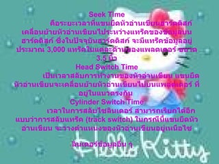 Seek Time      คือระยะเวลาที่แขนยืดหัวอ่านเขียนฮาร์ดดิสก์ เคลื่อนย้ายหัวอ่านเขียนไประหว่างแทร็คของข้อมูลบนฮาร์ดดิสก์ ซึ่งในปัจจุบันฮาร์ดดิสก์ จะมีแทร็คข้อมูลอยู่ประมาณ  3,000  แทร็คในแต่ละด้านของแพลตเตอร์ ขนาด  3.5  นิ้ว Head Switch Time      เป็นเวลาสลับการทำงานของหัวอ่านเขียน แขนยึดหัวอ่านเขียนจะเคลื่อนย้ายหัวอ่านเขียนไปบนแพลตเตอร์ ที่อยู่ในแนวตรงกัน   Cylinder Switch Time      เวลาในการสลับไซลินเดอร์ สามารถเรียกได้อีกแบบว่าการสลับแทร็ค  ( track switch)  ในกรณีนี้แขนยึดหัวอ่านเขียน จะวางตำแหน่งของหัวอ่านเขียนอยู่เหนือไซลินเดอร์ข้อมูลอื่น ๆ   