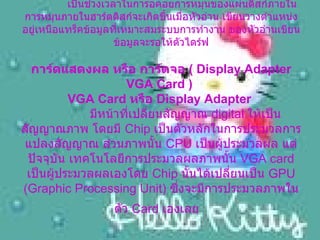 Rotational Latency      เป็นช่วงเวลาในการอคอยการหมุนของแผ่นดิสก์ภายใน การหมุนภายในฮาร์ดดิสก์จะเกิดขึ้นเมื่อหัวอ่าน เขียนวางตำแหน่ง อยู่เหนือแทร็คข้อมูลที่เหมาะสมระบบการทำงาน ของหัวอ่านเขียนข้อมูลจะรอให้ตัวไดร์ฟ การ์ดแสดงผล หรือ การ์ดจอ  (  Display Adapter VGA Card )  VGA Card  หรือ  Display Adapter       มีหน้าที่เปลี่ยนสัญญาณ  digital  ให้เป็นสัญญาณภาพ โดยมี  Chip  เป็นตัวหลักในการประมวลการแปลงสัญญาณ ส่วนภาพนั้น  CPU  เป็นผู้ประมวลผล แต่ปัจจุบัน เทคโนโลยีการประมวลผลภาพนั้น  VGA card  เป็นผู้ประมวลผลเองโดย  Chip  นั้นได้เปลี่ยนเป็น  GPU (Graphic Processing Unit)  ซึ่งจะมีการประมวลภาพในตัว  Card  เองเลย     