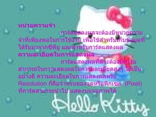 หน่วยความจำ       การ์ดแสดงผลจะต้องมีหน่วยความจำที่เพียงพอในการใช้งาน เพื่อใช้สำหรับเก็บข้อมูลที่ได้รับมาจากซีพียู และสำหรับการ์ดแสดงผล  ความละเอียดในการแสดงผล       การ์ดแสดงผลที่ดีจะต้องมีความสามารถในการแสดงผลในความละเอียดสูงๆ ได้เป็นอย่างดี ความละเอียดในการแสดงผลหรือ  Resolution  ก็คือจำนวนของจุดหรือพิกเซล   (Pixel)  ที่การ์ดสามารถนำไป แสดงบนจอภาพได้   
