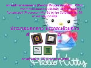 หน่วยประมวลผลกลาง  ( Central Processing Unit : CPU)       หน่วยประมวลผลกลางหรือซีพียู เรียกอีกชื่อหนึ่งว่า โปรเซสเซอร์  ( Processor)  หรือ ชิป  ( chip)  นับเป็นอุปกรณ์ ที่มีความสำคัญมากที่สุด ประมวลผลกลาง ประกอบด้วยส่วนสำคัญ  3  ส่วน คือ     ภาพตัวอย่าง  CPU  ของค่าย  Intel 