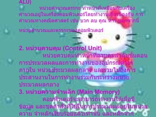 1. หน่วยคำนวณและตรรกะ  ( Arithmetic & Logical Unit : ALU)       หน่วยคำนวณตรรกะ ทำหน้าที่เหมือนกับเครื่องคำนวณอยู่ในเครื่องคอมพิวเตอร์โดยทำงานเกี่ยวข้องกับ การคำนวณทางคณิตศาสตร์ เช่น บวก ลบ คูณ หาร นอกจากนี้หน่วยคำนวณและตรรกะของคอมพิวเตอร์   2.  หน่วยควบคุม  ( Control Unit)       หน่วยควบคุมทำหน้าที่ควบคุมลำดับขั้นตอนการประมวลผลและการทำงานของอุปกรณ์ต่างๆ ภายใน หน่วยประมวลผลกลาง และรวมไปถึงการประสานงานในการทำงานร่วมกันระหว่างหน่วยประมวลผลกลาง  3.  หน่วยความจำหลัก  ( Main Memory)       คอมพิวเตอร์จะสามารถทำงานได้เมื่อมีข้อมูล และชุดคำสั่งที่ใช้ในการประมวลผลอยู่ในหน่วยความ จำหลักเรียบร้อยแล้วเท่านั้น และหลักจากทำการประมวลผลข้อมูลตามชุดคำสั่งเรียบร้อย   