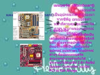 แผงวงจรหลัก (Main Board) เมนบอร์ด   (Mainboard)      เมนบอร์ดเป็นอุปกรณ์ที่สำคัญรองมาจากซีพียู เมนบอร์ดทำหน้าที่ควบคุม ดูแลและจัดการๆ ทำงานของ อุปกรณ์ชนิดต่างๆ 1.  ชุดชิปเซ็ต      ชุดชิปเซ็ตเป็นเสมือนหัวใจของเมนบอร์ดอีกที่หนึ่ง เนื่องจากอุปกรณ์ตัวนี้จะมีหน้าที่หลักเป็น   เหมือนทั้ง อุปกรณ์ แปลภาษา ให้อุปกรณ์ต่างๆ ที่อยู่บนเมนบอร์ดสามารถทำงานร่วมกันได้ ประกอบไปด้วยชิป  2  ตัว คือชิป  System Controller  และชิป  PCI to ISA Bridge  