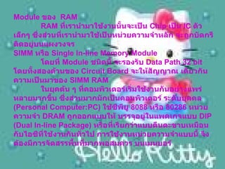 Module  ของ   RAM    RAM  ที่เรานำมาใช้งานนั้นจะเป็น  Chip  เป็น  IC  ตัวเล็กๆ ซึ่งส่วนที่เรานำมาใช้เป็นหน่วยความจำหลัก จะถูกบัดกรีติดอยู่บนแผงวงจร  SIMM  หรือ  Single In-line Memory Module     โดยที่  Module  ชนิดนี้ จะรองรับ  Data Path 32 bit  โดยทั้งสองด้านของ  Circuit Board  จะให้สัญญาณ เดียวกัน ความเป็นมาของ  SIMM RAM     ในยุคต้น ๆ ที่คอมพิวเตอร์เริ่มใช้งานกันอย่างแพร่หลายมากขึ้น ซึ่งส่วนมากมักเป็นคอมพิวเตอร์ ระดับบุคคล  ( Personal Computer:PC)  ใช้ซีพียู  8088  หรือ  80286  หน่วยความจำ  DRAM  ถูกออกแบบให้ บรรจุอยู่ในแพคเกจแบบ  DIP (Dual In-line Package)  หรือที่เรียกว่าแบบตีนตะขาบเหมือนกับไอซีที่ใช้งานกันทั่วไป การใช้งานหน่วยความจำแบบนี้ จึงต้องมีการจัดสรรพื้นที่มากพอสมควร บนเมนบอร์   