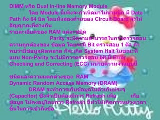 DIMM  หรือ  Dual In-line Memory Module     โดย  Module  นี้เพิ่งจะกำเนิดมาไม่นานนัก มี  Data Path  ถึง  64  บิต โดยทั้งสองด้านของ  Circuit Board  จะให้สัญญาณที่ต่างกัน รายละเอียดของ  RAM  แต่ละชนิด     Parity  จะมีความสามารถในการตรวจสอบความถูกต้องของ ข้อมูล โดยจะมี  Bit  ตรวจสอบ  1  ตัว ถ้าพบว่ามีข้อมูลผิดพลาด ก็จะเกิด  System Halt  ในขณะที่แบบ  Non-Parity  จะไม่มีการตรวจสอบ  bit  นี้  Error Checking and Correcting (ECC)  หน่วยความจำแบบนี้  ชนิดและความแตกต่างของ   RAM Dynamic Random Access Memory (DRAM)    DRAM  จะทำการเก็บข้อมูลในตัวเก็บประจุ  ( Capacitor)  ซึ่งจำเป็นต้องมีการ  Refresh  เพื่อ  เก็บข้อมูล ให้คงอยู่โดยการ  Refresh  นี้ทำให้เกิดการหน่วงเวลาขึ้นในการเข้าถึงข้อ     