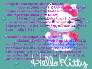 Static Random Access Memory (SRAM)     จะต่างจาก  DRAM  ตรงที่ว่า  DRAM  ต้องทำการ  Refresh  ข้อมูลอยู่ตลอดเวลา แต่ในขณะที่  SRAM  จะเก็บข้อมูล นั้น ๆ ไว้ Fast Page Mode DRAM (FPM DRAM)    FPM  นั้น ก็เหมือนกับ   DRAM  เพียงแต่ว่า มันลดช่วงการหน่วงเวลาขณะเข้าถึงข้อมูลลง ทำให้ มันมีความเร็วในการเข้าถึงข้อมูล สูงกว่า  DRAM  ปกติ ซึ่งโดยที่สัญญาณนาฬิกาในการเข้าถึงข้อมูล  จะเป็น  6-3-3-3  Extended-Data Output (EDO) DRAM     หรือเรียกอีกชื่อหนึ่งก็คือ  Hyper-Page Mode DRAM  ซึ่งพัฒนาขึ้นอีกระดับหนึ่ง โดยการที่มันจะอ้างอิง ตำแหน่งที่อ่านข้อมูล จากครั้งก่อนไว้ด้วย ปกติแล้วการดึงข้อมูลจาก  RAM  ณ ตำแหน่งใด ๆ มักจะดึงข้อมูล ณ ตำแหน่งที่อยู่ใกล้ ๆ จากการดึงก่อนหน้านี้ เพราะฉะนั้น ถ้ามีการอ้างอิง ณ ตำแหน่งเก่าไว้ก่อน ก็จะทำให้ เสียเวลาในการเข้าถึงตำแหน่งน้อยลง    