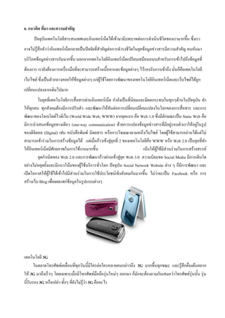 6. แนวคิด ที่มา และความสาคัญ
      ปัจจุบันเทคโนโลยีสารสนเทศและอินเทอร์เน็ตได้เข้ามามีบทบาทต่อการดาเนินชีวิตของเรามากขึ้น ซึ่งเรา
อาจไม่รู้สึกตัวว่าอินเทอร์เน็ตกลายเป็นปัจจัยที่สาคัญต่อการดารงชีวิตในยุคข้อมูลข่าวสารมีความสาคัญ คนหันมา
บริโภคข้อมูลข่าวสารกันมากขึ้น นอกจากเทคโนโลยีอินเทอร์เน็ตเปรียบเสมือนถนนสาหรับการเข้าไปถึงข้อมูลที่
ต้องการ เรายังต้องการเครื่องมือที่จะสามารถสร้างเนื้อหาและข้อมูลต่างๆ ไว้รองรับการเข้าถึง นั่นก็คือเทคโนโลยี
เว็บไซต์ ซึ่งเป็นตัวกลางคอยให้ข้อมูลต่างๆ แก่ผู้ใช้โดยการพัฒนาของเทคโนโลยีอินเทอร์เน็ตและเว็บไซต์ได้ถูก
เปลี่ยนแปลงจากเดิมไปมาก
         ในยุคที่เทคโนโลยีการสื่อสารผ่านอินเทอร์เน็ต กาลังเป็นที่นิยมและมีผลกระทบในทุกๆด้านในปัจจุบัน ทา
ให้ทุกคน ทุกสังคมต้องมีการปรับตัว และพัฒนาให้ทันต่อการเปลี่ยนเปลี่ยนแปลงในโลกของการสื่อสาร และการ
พัฒนาของโลกเวิลด์ไวด์เว็บ (World Wide Web; WWW) จากยุคแรก คือ Web 1.0 ซึ่งมีลักษณะเป็น Static Web คือ
มีการนาเสนอข้อมูลทางเดียว (one-way communication) ด้วยการแปลงข้อมูลข่าวสารที่มีอยู่รอบตัวเราให้อยู่ในรูป
ของดิจิตอล (Digital) เช่น หนังสือพิมพ์ นิตยสาร หรือการโฆษณาตามหน้าเว็บไซต์ โดยผู้ใช้สามารถอ่านได้แต่ไม่
สามารถเข้าร่วมในการสร้างข้อมูลได้ แต่เมื่อก้าวเข้าสู่ยุคที่ 2 ของเทคโนโลยีคือ WWW หรือ Web 2.0 เป็นยุคที่ทา
ให้อินเทอร์เน็ตมีศักยภาพในการใช้งานมากขึ้น                             เน้นให้ผู้ใช้มีส่วนร่วมในการสร้างสรรค์
         จุดกาเนิดของ Web 2.0 และการพัฒนาก้าวผ่านเข้าสู่ยุค Web 3.0 ความนิยมขอ Social Media มีการเติบโต
อย่างไม่หยุดยั้งและมีแนวโน้มของผู้ใช้บริการทั่วโลก ปัจจุบัน Social Network Website ต่าง ๆ ก็มีการพัฒนา และ
เปิดโอกาสให้ผู้ใช้ได้เข้าไปมีส่วนร่วมในการใช้ประโยชน์เชิงสังคมกันมากขึ้น ไม่ว่าจะเป็น Facebook หรือ การ
สร้างเว็บ Blog เพื่อเผยแพร่ข้อมูลในรูปแบบต่างๆ




เทคโนโลยี 3G
       ในตลาดโทรศัพท์เคลื่อนที่ทุกวันนี้มีใครต่อใครหลายคนกล่าวถึง 3G มากขึ้นทุกขณะ และรู้สึกตื่นเต้นอยาก
ให้ 3G มาถึงเร็วๆ โดยเฉพาะเมื่อมีโทรศัพท์มือถือรุ่นใหม่ๆ ออกมา ก็มักจะต้องถามกันเสมอว่าโทรศัพท์รุ่นนั้น รุ่น
นี้รับรอง 3G หรือเปล่า ทั้งๆ ที่ยังไม่รู้ว่า 3G คืออะไร
 