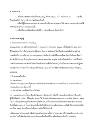 7. วัตถุประสงค์

          7.1 เพื่อศึกษาและพัฒนาเว็บบล็อก (WebBlog) ด้วย Wordpress เรื่อง เทคโนโลยี 3G      7.2 เพื่อ
ศึกษาค้นคว้าเรื่องที่สนใจเกี่ยวกับ โทรศัพท์เคลื่อนที่
          7.3 เพื่อให้ผู้เรียนสามารถพัฒนารูปแบบของเว็บบล็อกจาก Wordpress ได้ด้วยตนเองและนามาประยุกต์ใช้
ให้เข้ากับการเรียนรู้ของตนเองมากยิ่งขึ้น
          7.4 เพื่อให้สามารถติดต่อสื่อสารกันได้ระหว่างครู เพื่อนและผู้สนใจทั่วไป


8. หลักการและทฤษฎี
1. ความหมายของเว็บบล็อก (WebBlog)
Weblog (อ่านว่า เวบ-บล็อก )หรือ เรียกสั้นๆว่า Blog (อ่านว่า บล็อก) คือ Website หนึ่งที่บันทึกเรื่องราวต่างๆ ที่
ผู้เขียนต้องการสื่อสารในเรื่องราวต่างๆที่ต้องการ โดยสามารถนาเสนอได้ทั้งในรูปแบบของตัวอักษร รูปภาพ
ภาพเคลื่อนไหว และเสียง และสามารถ update และเพิ่มเติมเนื้อหาเดิมได้ตลอด หรือจะเขียนเป็นลักษณะไดอะรี่
ส่วนตัวก็ยังได้นะคะ ซึ่งBlog มีความแตกต่างจาก Webboard คือ Blog มีความเป็นเนื้อหาที่กว้างขวาง มีเนื้อหาที่
น่าสนใจ หลากหลาย และส่วนหนึ่งเป็นเนื้อหาที่มีความน่าเชื่อถือ ให้ความรู้ได้ต่อเนื่อง และเราสามารถเป็นผู้เขียน
และเป็นเจ้าของเรื่องราวที่จะนาเสนอเองได้ โดยบางwebsite เปิดโอกาสให้เราได้สมัครสมาชิกเป็นเจ้าของ Blog
ของเราเอง
2. ประเภทของเว็บบล็อก
ประเภทของ Blog
บล็อกที่เราเห็นอยู่ในปัจจุบันนี้ ใช่มีเพียงแค่บล็อกที่เป็นตัวหนังสือและรูปภาพเท่านั้น หรือ มีแค่ออนไลน์ไดอารี่
เราแบ่งบล็อกออกได้ ดังต่อไปนี้
1. แบ่งตามลักษณะของมีเดียที่มีในบล็อกได้แก่
1.1. Linklog บล็อกแบบนี้น่าจะเป็นบล็อกรุ่นแรก ๆ เป็นบล็อกที่รวมลิ๊งก์ที่เจ้าของบล็อกสนใจเอาไว้ ถ้าคณยังจา
ผู้ให้กาเนิดคาว่า “บล็อก” ที่ชื่อ จอห์น บาจเจอร์ได้ นั่นแหล่ะครับ robotwisdom.com ของเขาคือตัวอย่างของ linklog
นั่นเอง แม้ว่าจะบล็อกแบบนี้จะเป็นการรวมลิ๊งก์เท่านั้น แต่ก็ไม่เรียงเหมือนว็บไดเร็กทอรี่ เพราะเจ้าของบล็อกจะ
โพสต์ลิ๊งก์ของเขา 1 – 2 ลิ๊งก์ต่อโพสต์เท่านั้นครับ ใครที่อยากมีบล็อกเป็นของตนเองแต่ยังนึกไม่ออกว่าจะทาบล็อก
แบบไหน linklog น่าจะเป็นการเริ่มต้นการทาบล็อกได้เป็นอย่างดี
1.2 Photoblog ชื่อก็บอกอยู่แล้วครับว่า Photo บล็อกประเภทนี้เน้นในโพสต์ภาพถ่ายที่เจ้าของบล็อกอยากนาเสนอ
และมักจะไม่เน้นที่จะเขียนข้อความมากนัก บางบล็อกเรียกได้ว่าภาพโดยเจ้าของบล็อกล้วน ๆ เลยครับ
 