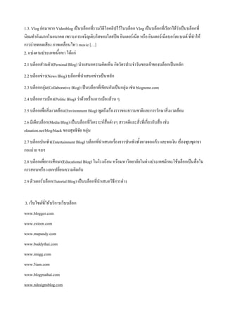 1.3. Vlog ย่อมาจาก Videoblog เป็นบล็อกที่รวมวิดีโอคลิปไว้ในบล็อก Vlog เป็นบล็อกที่เรียกได้ว่าเป็นบล็อกที่
นิยมทากันมากในอนาคต เพราะการเจริญเติบโตของไฮสปีด อินเตอร์เน็ต หรือ อินเตอร์เน็ตบอร์ดแบนด์ ที่ทาให้
การถ่ายทอดเสียง ภาพเคลื่อนไหว movie […]
2. แบ่งตามประเภทเนื้อหา ได้แก่
2.1 บล็อกส่วนตัว(Personal Blog) นาแสนอความคิดเห็น กิจวัตรประจาวันของเจ้าของบล็อกเป็นหลัก
2.2 บล็อกข่าว(News Blog) บล็อกที่นาเสนอข่าวเป็นหลัก
2.3 บล็อกกลุ่ม(Collaborative Blog) เป็นบล็อกที่เขียนกันเป็นกลุ่ม เช่น blognone.com
2.4 บล็อกการเมือง(Politic Blog) ว่าด้วยเรื่องการเมืองล้วน ๆ
2.5 บล็อกเพื่อสิ่งแวดล้อม(Environment Blog) พูดถึงเรื่องราวของธรรมชาติและการรักษาสิ่งแวดล้อม
2.6 มีเดียบล็อก(Media Blog) เป็นบล็อกที่วิเคราะห์สื่อต่างๆ สารคดีและสิ่งที่เกี่ยวกับสือ เช่น
                                                                                      ่
oknation.net/blog/black ของสุทธิชัย หยุ่น
2.7 บล็อกบันเทิง(Entertainment Blog) บล็อกที่นาเสนอเรื่องราวบันเทิงทั้งทางจอแก้ว และจอเงิน เรื่องซุบซุดารา
กองถ่าย ฯลฯ
2.8 บล็อกเพื่อการศึกษา(Educational Blog) ในโรงเรียน หรือมหาวิทยาลัยในต่างประเทศมักจะใช้บล็อกเป็นสื่อใน
การสอนหรือ แลกเปลี่ยนความคิดกัน
2.9 ติวเตอร์บล็อก(Tutorial Blog) เป็นบล็อกที่นาเสนอวิธีการต่าง


3. เว็บไซต์ที่ให้บริการเว็บบล็อก
www.blogger.com
www.exteen.com
www.mapandy.com
www.buddythai.com
www.imigg.com
www.5iam.com
www.blogprathai.com
www.ndesignsblog.com
 