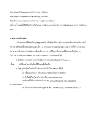 http://jingjai-21.blogspot.com/2007/09/blog_7483.html
http://jingjai-21.blogspot.com/2007/09/blog_7483.html
http://book.manacomputers.com/free-make-blog-list-and-adsense/
(เนื้อหาสั้นๆ ตรงนี้ให้ไปค้นคว้าในเว็บไซต์ค่ะ อย่าลืมบอกแหล่งที่มาในส่วนอ้างอิงของแบบเสนอโครงร่างด้วยนะ
คะ)


9. ขอบเขตของโครงงาน
        (ให้ระบุอุปกรณ์ที่ต้องใช้ ระบุวัสดุอุปกรณ์ที่จาเป็นต้องใช้มีอะไรบ้าง วัสดุอุปกรณ์เหล่านั้นอยู่ที่ใด และมี
ชิ้นใดบ้างที่ต้องจัดซื้อหรือหยิบยกมาจากที่ต่าง ๆ - กาหนดคุณลักษณะของผลงาน และเทคนิคที่ใช้ในการพัฒนา -
แนวทางการศึกษาค้นคว้าและพัฒนา อธิบายถึงกระบวนการแก้ปัญหาที่ออกแบบไว้ และการเก็บข้อมูล การ
วิเคราะห์ การพัฒนา การทดสอบ และการนาเสนอผลงาน – งบประมาณที่ใช้)
        1. จัดทาโครงงานคอมพิวเตอร์ การพัฒนาเว็บบล็อก (WebBlog) ด้วย Wordpress
เรื่อง ………(ใส่ชื่อบทเรียนที่นักเรียนได้ศึกษาหรือค้นคว้า)
        2. วัสดุ อุปกรณ์ เครื่องมือหรือโปรแกรมหรือที่ใช้ในการพัฒนา ได้แก่
                2.1 เครื่องคอมพิวเตอร์ พร้อมเชื่อมต่อระบบเครือข่ายอินเทอร์เน็ต
              2.2 เว็บไซต์ที่ให้บริการเว็บบล็อก คือ www.wordpress.com
              2.3 เว็บไซต์ที่ใช้ในการติดต่อสื่อสาร เช่น www.facebook.com www.hotmail.com
www.google.com
              2.4 โปรแกรมตัดต่อและตกแต่งรูปภาพ เช่นAdobe Photoshop CS4 และ PhotoScape2.0
 