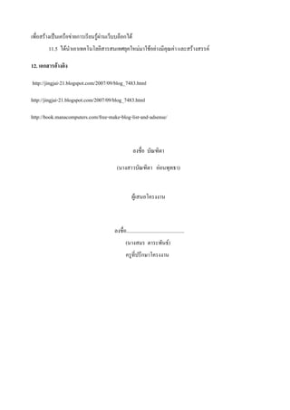เพื่อสร้างเป็นเครือข่ายการเรียนรู้ผ่านเว็บบล็อกได้
        11.5 ได้นาเอาเทคโนโลยีสารสนเทศยุคใหม่มาใช้อย่างมีคุณค่า และสร้างสรรค์

12. เอกสารอ้างอิง

http://jingjai-21.blogspot.com/2007/09/blog_7483.html

http://jingjai-21.blogspot.com/2007/09/blog_7483.html

http://book.manacomputers.com/free-make-blog-list-and-adsense/



                                                      ลงชื่อ บัณฑิตา

                                          (นางสาวบัณฑิตา อ่อนพุทธา)


                                                     ผู้เสนอโครงงาน



                                         ลงชื่อ.............................................
                                                 (นางสมร ตาระพันธ์)
                                                 ครูที่ปรึกษาโครงงาน
 