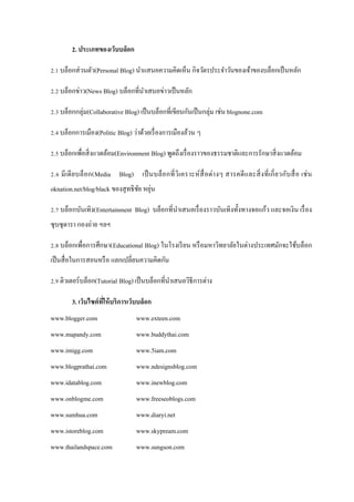 2. ประเภทของเว็บบล็อก

2.1 บล็อกส่ วนตัว(Personal Blog) นาแสนอความคิดเห็น กิจวัตรประจาวันของเจ้าของบล็อกเป็ นหลัก

2.2 บล็อกข่าว(News Blog) บล็อกที่นาเสนอข่าวเป็ นหลัก

2.3 บล็อกกลุ่ม(Collaborative Blog) เป็ นบล็อกที่เขียนกันเป็ นกลุ่ม เช่น blognone.com

2.4 บล็อกการเมือง(Politic Blog) ว่าด้วยเรื่ องการเมืองล้วน ๆ

2.5 บล็อกเพื่อสิ่ งแวดล้อม(Environment Blog) พูดถึงเรื่ องราวของธรรมชาติและการรักษาสิ่ งแวดล้อม

2.6 มี เดี ย บล็ อก(Media Blog) เป็ นบล็อ กที่ วิ เคราะห์ สื่ อ ต่ า งๆ สารคดี แ ละสิ่ ง ที่ เกี่ ย วกับ สื่ อ เช่ น
                                   ั ่
oknation.net/blog/black ของสุ ทธิ ชย หยุน

2.7 บล็อกบันเทิง(Entertainment Blog) บล็อกที่นาเสนอเรื่ องราวบันเทิงทั้งทางจอแก้ว และจอเงิน เรื่ อง
ซุ บซุ ดารา กองถ่าย ฯลฯ

2.8 บล็อกเพื่อการศึกษา(Educational Blog) ในโรงเรี ยน หรื อมหาวิทยาลัยในต่างประเทศมักจะใช้บล็อก
เป็ นสื่ อในการสอนหรื อ แลกเปลี่ยนความคิดกัน

2.9 ติวเตอร์บล็อก(Tutorial Blog) เป็ นบล็อกที่นาเสนอวิธีการต่าง

         3. เว็บไซต์ ทให้ บริการเว็บบล็อก
                      ี่
www.blogger.com                       www.exteen.com
www.mapandy.com                       www.buddythai.com
www.imigg.com                         www.5iam.com
www.blogprathai.com                   www.ndesignsblog.com
www.idatablog.com                     www.inewblog.com
www.onblogme.com                      www.freeseoblogs.com
www.sumhua.com                        www.diaryi.net
www.istoreblog.com                    www.skypream.com
www.thailandspace.com                 www.sungson.com
 