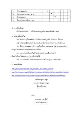 7     ปรับปรุ ง ทดสอบ                                                    
   6     จัดทาเอกสารรายงานโครงงาน                                                     
   8     ประเมินผลงาน                                                                     
   9     นาเสนอโครงงานผ่านเว็บ blog                                                           


10. สถานทีดาเนินงาน
          ่
         ห้องเรี ยนคอมพิวเตอร์ ICT โรงเรี ยนเลยอนุกลวิทยา อาเภอเมือง จังหวัดเลย
                                                   ู

11. ผลทีคาดว่าจะได้ รับ
        ่
         11.1 ได้รับความรู ้เกี่ยวกับพัฒนาเว็บบล็อก (WebBlog) ด้วย Wordpress เรื่ อง wifi
         11.2 ได้รับความรู ้เกี่ยวกับเรื่ องที่นามาเป็ นบทเรี ยนในการสร้างเว็บบล็อกคือเรื่ อง wifi
         11.3 ผูเ้ รี ยนสามารถพัฒนารู ปแบบของเว็บบล็อกจาก Wordpress ได้ดวยตนเองและนามา
                                                                        ้
ประยุกต์ใช้ให้เข้ากับการเรี ยนรู ้ของตนเองมากยิงขึ้น
                                               ่
         11.4 สามารถติดต่อสื่ อสารกันได้ระหว่างครู เพื่อนและผูสนใจทัวไป
                                                              ้     ่
                                       ่
เพื่อสร้างเป็ นเครื อข่ายการเรี ยนรู ้ผานเว็บบล็อกได้
         11.5 ได้นาเอาเทคโนโลยีสารสนเทศยุคใหม่มาใช้อย่างมีคุณค่า และสร้างสรรค์

12. เอกสารอ้างอิง
http://book.manacomputers.com/free-make-blog-list-and-adsense/

http://th.wikipedia.org/wiki/%E0%B8%9A%E0%B8%A5%E0%B9%87%E0%B8%AD%E0%B8%81

http://www.pantown.com/group.php?display=content&id=571&name=content9&area=

                                              ลงชื่อขนิษฐา ชวดชุม
                                           (นางสาวขนิษฐา ชวดชุม)
                                                  ผูเ้ สนอโครงงาน



                                    ลงชื่อ.............................................
                                              (นางสมร ตาระพันธ์)
                                               ครู ที่ปรึ กษาโครงงาน
 