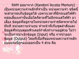 หน่วยความจำสำรอง  ( RAM)                  RAM  ย่อมาจาก  ( Random Access Memory)  เป็นหน่วยความจำหลักที่จำเป็น หน่วยความจำ ชนิดนี้จะสามารถเก็บข้อมูลได้ เฉพาะเวลาที่มีกระแสไฟฟ้าหล่อเลี้ยงเท่านั้นเมื่อใดก็ตามที่ไม่มีกระแสไฟฟ้า มาเลี้ยง ข้อมูลที่อยู่ภายในหน่วยความจำชนิดจะหายไปทันที หน่วยความจำแรม ทำหน้าที่เก็บชุดคำสั่งและข้อมูลที่ระบบคอมพิวเตอร์กำลังทำงานอยู่ด้วย ไม่ว่าจะเป็นการนำเข้าข้อมูล  ( Input)  หรือ การนำออกข้อมูล  ( Output)  โดยที่เนื้อที่ของหน่วยความจำหลักแบบแรมนี้ถูกแบ่งออกเป็น  4  ส่วน คือ   