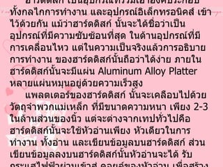 ฮาร์ดดิสก์  ( Hard disk)       ฮาร์ดดิสก์ เป็นอุปกรณ์ที่รวมเอาองค์ประกอบ ทั้งกลไกการทำงาน และอุปกรณ์อิเล็กทรอนิคส์ เข้าไว้ด้วยกัน แม้ว่าฮาร์ดดิสก์ นั้นจะได้ชื่อว่าเป็นอุปกรณ์ที่มีความซับซ้อนที่สุด ในด้านอุปกรณ์ที่มีการเคลื่อนไหว แต่ในความเป็นจริงแล้วการอธิบายการทำงาน ของฮาร์ดดิสก์นั้นถือว่าได้ง่าย ภายในฮาร์ดดิสก์นั้นจะมีแผ่น  Aluminum Alloy Platter  หลายแผ่นหมุนอยู่ด้วยความเร็วสูง                    แพลตเตอร์ของฮาร์ดดิสก์ นั้นจะเคลือบไปด้วยวัตถุจำพวกแม่เหล็ก ที่มีขนาดความหนา เพียง  2-3  ในล้านส่วนของนิ้ว แต่จะต่างจากเทปทั่วไปคือ ฮาร์ดดิสก์นั้นจะใช้หัวอ่านเพียง หัวเดียวในการทำงาน ทั้งอ่าน และเขียนข้อมูลบนฮาร์ดดิสก์ ส่วนเขียนข้อมูลลงบนฮาร์ดดิสก์นั้นหัวอ่านจะได้ รับกระแสไฟฟ้าผ่านเข้าสู่ คอยล์ของหัวอ่าน เพื่อสร้างรูปแบบแม่เหล็กบนสื่อ ที่เคลือบอยู่บนแพลตเตอร์ซึ่งเท่า กับเป็นการเขียนข้อมูลลงบน ฮาร์ดดิสก์ 