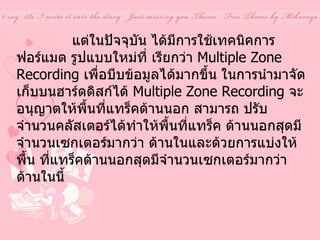                 แต่ในปัจจุบัน ได้มีการใช้เทคนิคการฟอร์แมต รูปแบบใหม่ที่ เรียกว่า  Multiple Zone Recording  เพื่อบีบข้อมูลได้มากขึ้น ในการนำมาจัดเก็บบนฮาร์ดดิสก์ได้  Multiple Zone Recording  จะอนุญาตให้พื้นที่แทร็คด้านนอก สามารถ ปรับจำนวนคลัสเตอร์ได้ทำให้พื้นที่แทร็ค ด้านนอกสุดมีจำนวนเซกเตอร์มากว่า ด้านในและด้วยการแบ่งให้พื้น ที่แทร็คด้านนอกสุดมีจำนวนเซกเตอร์มากว่าด้านในนี้ 