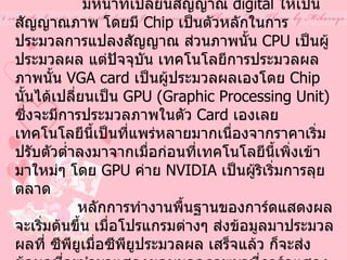 การ์ดแสดงผล หรือ การ์ดจอ  (  Display Adapter VGA Card )  VGA Card  หรือ  Display Adapter                 มีหน้าที่เปลี่ยนสัญญาณ  digital  ให้เป็นสัญญาณภาพ โดยมี  Chip  เป็นตัวหลักในการประมวลการแปลงสัญญาณ ส่วนภาพนั้น  CPU  เป็นผู้ประมวลผล แต่ปัจจุบัน เทคโนโลยีการประมวลผลภาพนั้น  VGA card  เป็นผู้ประมวลผลเองโดย  Chip  นั้นได้เปลี่ยนเป็น  GPU (Graphic Processing Unit)  ซึ่งจะมีการประมวลภาพในตัว  Card  เองเลย เทคโนโลยีนี้เป็นที่แพร่หลายมากเนื่องจากราคาเริ่มปรับตัวต่ำลงมาจากเมื่อก่อนที่เทคโนโลยีนี้เพิ่งเข้ามาใหม่ๆ โดย  GPU  ค่าย  NVIDIA  เป็นผู้ริเริ่มการลุยตลาด                 หลักการทำงานพื้นฐานของการ์ดแสดงผลจะเริ่มต้นขึ้น เมื่อโปรแกรมต่างๆ ส่งข้อมูลมาประมวลผลที่ ซีพียูเมื่อซีพียูประมวลผล เสร็จแล้ว ก็จะส่งข้อมูลที่จะนำมาแสดงผลบนจอภาพมาที่การ์ดแสดงผล จากนั้น การ์ดแสดงผล ก็จะส่งข้อมูลนี้มาที่จอภาพ ตามข้อมูลที่ได้รับมา การ์ดแสดงผล 