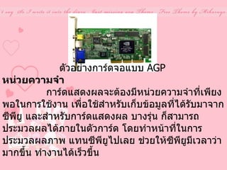 ตัวอย่างการ์ดจอแบบ  AGP   หน่วยความจำ                 การ์ดแสดงผลจะต้องมีหน่วยความจำที่เพียงพอในการใช้งาน เพื่อใช้สำหรับเก็บข้อมูลที่ได้รับมาจากซีพียู และสำหรับการ์ดแสดงผล บางรุ่น ก็สามารถประมวลผลได้ภายในตัวการ์ด โดยทำหน้าที่ในการ ประมวลผลภาพ แทนซีพียูไปเลย ช่วยให้ซีพียูมีเวลาว่ามากขึ้น ทำงานได้เร็วขึ้น  