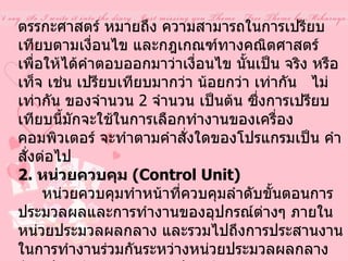 ตรรกะศาสตร์ หมายถึง ความสามารถในการเปรียบเทียบตามเงื่อนไข และกฎเกณฑ์ทางคณิตศาสตร์ เพื่อให้ได้คำตอบออกมาว่าเงื่อนไข นั้นเป็น จริง หรือ เท็จ เช่น เปรียบเทียบมากว่า น้อยกว่า เท่ากัน  ไม่เท่ากัน ของจำนวน  2  จำนวน เป็นต้น ซึ่งการเปรียบเทียบนี้มักจะใช้ในการเลือกทำงานของเครื่องคอมพิวเตอร์ จะทำตามคำสั่งใดของโปรแกรมเป็น คำสั่งต่อไป  2.  หน่วยควบคุม  ( Control Unit)        หน่วยควบคุมทำหน้าที่ควบคุมลำดับขั้นตอนการประมวลผลและการทำงานของอุปกรณ์ต่างๆ ภายใน หน่วยประมวลผลกลาง และรวมไปถึงการประสานงานในการทำงานร่วมกันระหว่างหน่วยประมวลผลกลาง กับอุปกรณ์นำเข้าข้อมูล อุปกรณ์แสดงผล และหน่วยความจำสำรองด้วย  เมื่อผู้ใช้ต้องการประมวลผล ตามชุดคำสั่งใด ผู้ใช้จะต้องส่งข้อมูลและชุดคำสั่งนั้น ๆ เข้าสู่ระบบ คอมพิวเตอร์ 
