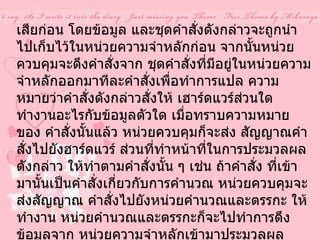 เสียก่อน โดยข้อมูล และชุดคำสั่งดังกล่าวจะถูกนำไปเก็บไว้ในหน่วยความจำหลักก่อน จากนั้นหน่วยควบคุมจะดึงคำสั่งจาก ชุดคำสั่งที่มีอยู่ในหน่วยความจำหลักออกมาทีละคำสั่งเพื่อทำการแปล ความหมายว่าคำสั่งดังกล่าวสั่งให้ เฮาร์ดแวร์ส่วนใด ทำงานอะไรกับข้อมูลตัวใด เมื่อทราบความหมายของ คำสั่งนั้นแล้ว หน่วยควบคุมก็จะส่ง สัญญาณคำสั่งไปยังฮาร์ดแวร์ ส่วนที่ทำหน้าที่ในการประมวลผลดังกล่าว ให้ทำตามคำสั่งนั้น ๆ เช่น ถ้าคำสั่ง ที่เข้ามานั้นเป็นคำสั่งเกี่ยวกับการคำนวณ หน่วยควบคุมจะส่งสัญญาณ คำสั่งไปยังหน่วยคำนวณและตรรกะ ให้ทำงาน หน่วยคำนวณและตรรกะก็จะไปทำการดึงข้อมูลจาก หน่วยความจำหลักเข้ามาประมวลผล ตามคำสั่งแล้วนำผลลัพธ์ที่ได้ไปแสดงยังอุปกรณ์แสดงผล หน่วยควบคุมจึงจะส่งสัญญาณคำสั่งไปยัง อุปกรณ์แสดงผลลัพธ์  ที่กำหนดให้ดึงข้อมูลจากหน่วยความจำหลัก ออกไปแสดงให้เห็นผลลัพธ์ดังกล่าว อีกต่อหนึ่ง   